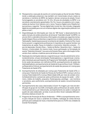 Relatório
de
Gestão
Institucional
2022
251
B) Planejamento e execução do evento em comemoração ao Dia do Servidor Público
tendo a celebração presencial, mas também com transmissão virtual a todos os
servidores e membros do MPSC da Capital e demais comarcas do estado. Foram
homenageados os servidores com 10, 20 e 30 anos de atividades no MPSC e os
servidores recentemente aposentados. Por fim, houve uma palestra com o espe-
cialista da Gartner Erick Sobreiro com o tema “Governo Digital como Plataforma”,
que pontuou o seguinte: “Serviço digital todo mundo faz, mas inclusão, integração
digital da sociedade para com as iniciativas digitais das organizações públicas é um
passo a mais”;
C) Disponibilização de informações por meio do “MP Avisa” e desenvolvimento de
ações mensais, de caráter preventivo, de temas do “Calendário Saúde” do MPSC; no
ano de 2022 o calendário direcionou informações vinculadas aos seguintes temas:
Saúde Integral; Riscos ambientais e ergonômicos no teletrabalho; Saúde mental no
Teletrabalho; Saúde biopsicossocial no ambiente de trabalho; Síndrome Pós-Covid;
Como prevenir o esgotamento profissional; A importância do suporte familiar nos
tratamentos de saúde; Pausa no trabalho e movimento; Setembro amarelo – Ti-
pos de depressão; Outubro Rosa – Saúde da Mulher; Novembro Azul – Saúde do
Homem; e Autocuidado. Do mesmo modo, houve participação na formatação do
evento “Setembro Amarelo”; live acerca do Outubro Rosa; quiz e informação no No-
vembro Azul; notícias e matérias acerca de temas em saúde;
D) Realização de orientações laborais e ergonômicas por meio de atendimento remo-
to/atendimentos virtuais (orientações fisioterapêuticas e ergonômicas); orienta-
ções individuais para participantes do Programa de Teletrabalho; acompanhamen-
to de saúde das pessoas com deficiência (PCD); acompanhamento de saúde dos
teletrabalhadores; acompanhamento de Saúde do Grupo de Risco Covid-19 (Doen-
ça Respiratória Crônica); acompanhamento de saúde das pessoas em Licença para
Tratamento de Saúde (LTS);
E) Acompanhamento de afastados por Licença para Tratamento de Saúde (LTS), Li-
cença para Tratamento de Saúde da Pessoa da Família (LTSPF), Licença-Luto (LL),
Licença-Paternidade (LP) e Licença-Maternidade (LM), por meio de contato remo-
to/teleatendimento e presencial, pelos profissionais da equipe de saúde – enfer-
meiro, médico do trabalho, psiquiatra, fisioterapeutas, psicólogo – aos membros
e servidores, para acolhimento, acompanhamento de saúde e encaminhamentos
pertinentes;
F) Acompanhamento dos casos relacionados à Covid-19; triagem, por meio de iden-
tificação do grupo de risco (GR), orientações pelos profissionais de saúde; atendi-
mento presencial ou por teleconsulta; acompanhamento da saúde e evolução do
quadro de cada colaborador; ao total, no ano de 2022, foram realizados 909 aten-
dimentos relativos à Covid-19;
G) Programa de Prevenção de Riscos Ambientais – PPRA e acompanhamento remo-
to para redução de riscos e acidentes de trabalho; realização de visitas técnicas
pontuais para avaliação de riscos; e levantamento para os LTCATs nas unidades da
Grande Florianópolis;
 
