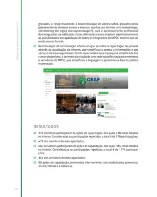 Relatório
de
Gestão
Institucional
2022
255
gravadas, e, respectivamente, à disponibilização de vídeos curtos, gravados pelos
palestrantes de diversos cursos e eventos, que faz uso de mais uma metodologia,
microlearning (do inglês microaprendizagem), para o aprimoramento profissional
dos integrantes da instituição. Esses diferentes canais ampliam significativamente
as possibilidades de capacitação de todos os integrantes do MPSC, mesmo que de
modo menos formal;
G) Reformulação da comunicação interna no que se refere à capacitação de pessoal
através da atualização da intranet, que simplificou o acesso a informações e aos
serviços da área responsável, dando especial destaque à pesquisa simplificada dos
cursos disponíveis, e por meio da criação de uma rede social fechada para membros
e servidores do MPSC, que simplificou a linguagem e aproximou a área do público
interessado.
RESULTADOS
A) 237 membros participaram de ações de capacitação, dos quais 210 estão lotados
no interior. Consideradas as participações repetidas, o total é de 679 participações;
B) 47% dos membros foram capacitados;
C) 648 servidores participaram de ações de capacitação, dos quais 316 estão lotados
no interior. Consideradas as participações repetidas, o total é de 1174 participa-
ções;
D) 34% dos servidores foram capacitados;
E) 90 ações de capacitação promovidas internamente, nas modalidades presencial,
on-line, híbrida e a distância;
 