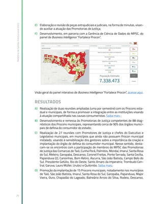 Relatório
de
Gestão
Institucional
2022
29
E) Elaboração e revisão de peças extrajudiciais e judiciais, na forma de minutas, visan-
do auxiliar a atuação das Promotorias de Justiça;
F) Desenvolvimento, em parceria com a Gerência de Ciência de Dados do MPSC, do
painel de Business Intelligence “Fortalece Procon”.
Visão geral do painel interativo de Business Intelligence “Fortalece Procon”, acesse aqui.
RESULTADOS
A) Realização de duas reuniões ampliadas (uma por semestre) com os Procons esta-
dual e municipais, de forma a promover a integração entre as instituições visando
à atuação compartilhada nas causas consumeristas. Saiba mais ;
B) Desenvolvimento e remessa às Promotorias de Justiça competentes de 88 diag-
nósticos dos Procons municipais, representando cerca de 90% dos órgãos munici-
pais de defesa do consumidor do estado;
C) Realização de 27 reuniões com Promotores de Justiça e chefes do Executivo e
Legislativo municipais, em municípios que ainda não possuem Procon municipal
instalado, visando à sensibilização dos gestores sobre a importância da criação e
implantação do órgão de defesa do consumidor municipal. Nesse sentido, desta-
cam-se os encontros com a participação de membros do MPSC das Promotorias
de Justiça das Comarcas de Taió, Cunha Porã, Palmitos, Mondaí, Imaruí, Santa Rosa
do Sul, Meleiro, Garopaba, Descanso, Coronel Freitas, Ponte Serrada, Santa Cecília,
Papanduva (2), Canoinhas, Bom Retiro, Ascurra, São João Batista, Campo Belo do
Sul, Presidente Getúlio, Rio do Oeste, Santo Amaro da Imperatriz, Trombudo Cen-
tral, Garuva, Lauro Müller, Urubici e Quilombo. Saiba mais;
D) Promoção da implantação de 15 Procons municipais, notadamente nos municípios
de Taió, São João Batista, Imaruí, Santa Rosa do Sul, Garopaba, Papanduva, Major
Vieira, Ouro, Chapadão do Lageado, Balneário Arroio do Silva, Rodeio, Descanso,
 