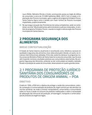 Relatório
de
Gestão
Institucional
2022
30
Lauro Müller, Balneário Rincão e Urubici, promovendo acesso ao órgão de defesa
do consumidor a cerca de 212.000 habitantes (IBGE, 2021). Com a criação e im-
plantação dos Procons municipais, após a vigência do programa Fortalece Procon,
Santa Catarina figura como o estado com maior número de Procons municipais
implantados, proporcionalmente;
E) No que tange à atuação das Promotorias de Justiça competentes, pode-se conta-
bilizar cerca de 106 procedimentos administrativos e judiciais instaurados, no âm-
bito do programa Fortalece Procon, visando à criação e estruturação dos Procons
municipais em Santa Catarina.
2 PROGRAMA SEGURANÇA DOS
ALIMENTOS
BREVE CONTEXTUALIZAÇÃO
O Estado de Santa Catarina atualmente é reconhecido como referência nacional em
qualidade e segurança dos alimentos. Esse status alcançado é devido, em parte, às ini-
ciativas interinstitucionais adotadas. Entre elas, podemos destacar os programas ins-
titucionais do Ministério Público de Santa Catarina na área do consumidor, que há anos
vêm trazendo inúmeros resultados positivos aos consumidores catarinenses. No pro-
grama Segurança dos Alimentos, pretende-se dar continuidade ao trabalho realizado,
focado na proteção da saúde do consumidor, desenvolvido em quatro grandes áreas.
2.1 PROGRAMA DE PROTEÇÃO JURÍDICO
SANITÁRIA DOS CONSUMIDORES DE
PRODUTOS DE ORIGEM ANIMAL – POA
OBJETIVO
Criado em 1999, o POA tem o objetivo de proteger a saúde dos consumidores, coibin-
do a produção e a comercialização de produtos de origem animal que não atendam às
normas sanitárias, de modo a orientar manipuladores, comerciantes e consumidores
sobre os riscos à saúde no consumo de produtos inadequados e sobre a necessidade
de adequação das estruturas de produção, armazenagem, transporte e comercializa-
ção de produtos às exigências legais.
 