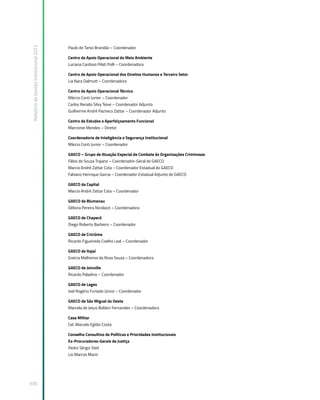 Relatório
de
Gestão
Institucional
2022
330
Paulo de Tarso Brandão – Coordenador
Centro de Apoio Operacional do Meio Ambiente
Luciana Cardoso Pilati Polli – Coordenadora
Centro de Apoio Operacional dos Direitos Humanos e Terceiro Setor
Lia Nara Dalmutt – Coordenadora
Centro de Apoio Operacional Técnico
Márcio Conti Junior – Coordenador
Carlos Renato Silvy Teive – Coordenador Adjunto
Guilherme André Pacheco Zattar – Coordenador Adjunto
Centro de Estudos e Aperfeiçoamento Funcional
Marcionei Mendes – Diretor
Coordenadoria de Inteligência e Segurança Institucional
Márcio Conti Junior – Coordenador
GAECO – Grupo de Atuação Especial de Combate às Organizações Criminosas
Fábio de Souza Trajano – Coordenador-Geral do GAECO
Marcio André Zattar Cota – Coordenador Estadual do GAECO
Fabiano Henrique Garcia – Coordenador Estadual Adjunto do GAECO
GAECO da Capital
Marcio André Zattar Cota – Coordenador
GAECO de Blumenau
Débora Pereira Nicolazzi – Coordenadora
GAECO de Chapecó
Diego Roberto Barbiero – Coordenador
GAECO de Criciúma
Ricardo Figueiredo Coelho Leal – Coordenador
GAECO de Itajaí
Greicia Malheiros da Rosa Souza – Coordenadora
GAECO de Joinville
Ricardo Paladino – Coordenador
GAECO de Lages
Joel Rogério Furtado Júnior – Coordenador
GAECO de São Miguel do Oeste
Marcela de Jesus Boldori Fernandes – Coordenadora
Casa Militar
Cel. Marcelo Egídio Costa
Conselho Consultivo de Políticas e Prioridades Institucionais
Ex-Procuradores-Gerais de Justiça
Pedro Sérgio Steil
Lio Marcos Marin
 