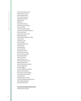 Relatório
de
Gestão
Institucional
2022
337
Ariadne Clarissa Klein Sartori
Candida Antunes Ferreira
Marina Modesto Rebelo
Cyro Luiz Guerreiro Júnior
Diego Roberto Barbiero
Felipe Schmidt
Giselli Dutra
Giancarlo Rosa Oliveira
Júlia Wendhausen Cavallazzi
Glauco José Riffel
Cássio Antonio Ribas Gomes
Chimelly Louise de Resenes Marcon
Eder Cristiano Viana
Graziele dos Prazeres Cunha
Átila Guastalla Lopes
Claudine Vidal de Negreiros da Silva
Viviane Soares
Simão Baran Junior
Marcio Gai Veiga
Douglas Roberto Martins
Andrea Gevaerd
Andreza Borinelli
Marcionei Mendes
Fred Anderson Vicente
Gilberto Assink de Souza
Marcelo Francisco da Silva
Marcela Hülse Oliveira
Guilherme Schmitt
Joaquim Torquato Luiz
Maria Claudia Tremel de Faria
Rodrigo Andrade Viviani
Maria Cristina Pereira Cavalcanti
Laudares Capella Filho
Fernando Wiggers
Guilherme André Pacheco Zattar
Diana da Costa Chierighini
Marcus Vinicius de Faria Ribeiro
Carlos Alberto da Silva Galdino
Cristiane Weimer
Ana Elisa Goulart Lorenzetti
Fernando Rodrigues de Menezes Júnior
Marcos Batista De Martino
Daniel Granzotto Nunes
Promotores de Justiça de Entrância Final
Alexandre Daura Serratine
 