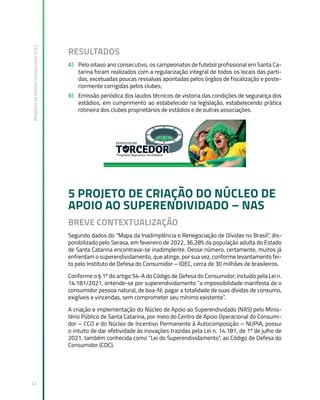 Relatório
de
Gestão
Institucional
2022
42
RESULTADOS
A) Pelo oitavo ano consecutivo, os campeonatos de futebol profissional em Santa Ca-
tarina foram realizados com a regularização integral de todos os locais das parti-
das, excetuadas poucas ressalvas apontadas pelos órgãos de fiscalização e poste-
riormente corrigidas pelos clubes;
B) Emissão periódica dos laudos técnicos de vistoria das condições de segurança dos
estádios, em cumprimento ao estabelecido na legislação, estabelecendo prática
rotineira dos clubes proprietários de estádios e de outras associações.
5 PROJETO DE CRIAÇÃO DO NÚCLEO DE
APOIO AO SUPERENDIVIDADO – NAS
BREVE CONTEXTUALIZAÇÃO
Segundo dados do “Mapa da Inadimplência e Renegociação de Dívidas no Brasil”, dis-
ponibilizado pelo Serasa, em fevereiro de 2022, 36,28% da população adulta do Estado
de Santa Catarina encontrava-se inadimplente. Desse número, certamente, muitos já
enfrentam o superendividamento, que atinge, por sua vez, conforme levantamento fei-
to pelo Instituto de Defesa do Consumidor – IDEC, cerca de 30 milhões de brasileiros.  
Conforme o § 1º do artigo 54-A do Código de Defesa do Consumidor, incluído pela Lei n.
14.181/2021, entende-se por superendividamento “a impossibilidade manifesta de o
consumidor pessoa natural, de boa-fé, pagar a totalidade de suas dívidas de consumo,
exigíveis e vincendas, sem comprometer seu mínimo existente”.
A criação e implementação do Núcleo de Apoio ao Superendividado (NAS) pelo Minis-
tério Público de Santa Catarina, por meio do Centro de Apoio Operacional do Consumi-
dor – CCO e do Núcleo de Incentivo Permanente à Autocomposição – NUPIA, possui
o intuito de dar efetividade às inovações trazidas pela Lei n. 14.181, de 1º de julho de
2021, também conhecida como “Lei do Superendividamento”, ao Código de Defesa do
Consumidor (CDC).
 