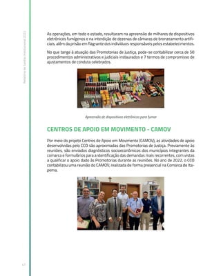 Relatório
de
Gestão
Institucional
2022
47
As operações, em todo o estado, resultaram na apreensão de milhares de dispositivos
eletrônicos fumígenos e na interdição de dezenas de câmaras de bronzeamento artifi-
ciais, além da prisão em flagrante dos indivíduos responsáveis pelos estabelecimentos.
No que tange à atuação das Promotorias de Justiça, pode-se contabilizar cerca de 50
procedimentos administrativos e judiciais instaurados e 7 termos de compromisso de
ajustamentos de conduta celebrados.
Apreensão de dispositivos eletrônicos para fumar
CENTROS DE APOIO EM MOVIMENTO - CAMOV
Por meio do projeto Centros de Apoio em Movimento (CAMOV), as atividades de apoio
desenvolvidas pelo CCO são aproximadas das Promotorias de Justiça. Previamente às
reuniões, são enviados diagnósticos socioeconômicos dos municípios integrantes da
comarca e formulários para a identificação das demandas mais recorrentes, com vistas
a qualificar o apoio dado às Promotorias durante as reuniões. No ano de 2022, o CCO
contabilizou uma reunião do CAMOV, realizada de forma presencial na Comarca de Ita-
pema.
 