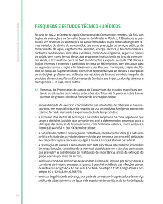 Relatório
de
Gestão
Institucional
2022
48
PESQUISAS E ESTUDOS TÉCNICO-JURÍDICOS
No ano de 2022, o Centro de Apoio Operacional do Consumidor remeteu, via SIG, aos
órgãos de execução e ao Conselho Superior do Ministério Público, 138 estudos e pes-
quisas, em resposta às solicitações de apoio formuladas, cujos temas abrangeram ra-
mos variados do direito do consumidor, tais como prestação de serviços públicos de
fornecimento de água, esgotamento sanitário, energia elétrica e telecomunicações,
contratos habitacionais, contratos escolares, publicidade enganosa, seguros e planos
de saúde, bem como temas afetos aos programas institucionais na área do consumi-
dor. Ainda, o CCO realizou cerca de 640 atendimentos e expediu cerca de 700 ofícios a
órgãos internos e externos e participou de cerca de 180 reuniões, com destaque para
os seguintes temas: criação e fortalecimento dos Procons municipais; criação do Nú-
cleo de Apoio ao Superendividado; conselhos representativos de classes e usurpação
de atribuições profissionais; violência nos estádios de futebol; comércio irregular de
produtos alimentícios; Fórum Catarinense de Combate aos Impactos dos Agrotóxicos e
Transgênicos – FCCIAT, entre outros.
A) Remessa, às Promotorias de Justiça do Consumidor, de estudos específicos con-
tendo atualizações doutrinárias e decisões dos Tribunais Superiores sobre temas
diversos de grande relevância fornecendo orientações sobre:
» impossibilidade de exercício concomitante das atividades de tabacaria e bar/res-
taurante, em especial no que diz respeito ao uso de produtos fumígenos em recinto
coletivo fechado destinado à experimentação de tais produtos;
» a extensão dos efeitos da sentença e os limites subjetivos da coisa julgada no que
tange a decisões judiciais que concederam aval a determinadas empresas para a
utilização de câmaras de bronzeamento, com finalidade estética, muito embora a
Resolução ANVISA n. 56/2009 proíba tal uso;
» a natureza do contrato de locação de criptoativos, notadamente sobre (i) a natureza
jurídica e licitude das atividades desenvolvidas por empresa do ramo; e (ii) atribuição
de competência para processar e julgar a causa à Justiça Estadual ou Federal;
» a restituição de valores a consumidor com cota cancelada em consórcio imobiliário
de longa duração, considerando a eventual abusividade em cláusulas contratuais
que prevejam a possibilidade de restituição da importância, antes da extinção do
grupo, apenas por meio de sorteio;
» eventuais condutas criminosas relacionadas à venda de imóveis por construtoras e
corretores de imóveis, em especial quanto à possível incidência das infrações penais
descritas nos artigos 65 e 66 da Lei n. 4.591/64, no artigo 171 do Código Penal e nos
artigos 50 a 52 da Lei n. 6.766/79;
» eventual ilegalidade da cobrança, por parte de concessionária prestadora de serviço
público de abastecimento de água e de esgotamento sanitário, da tarifa de ligação
 