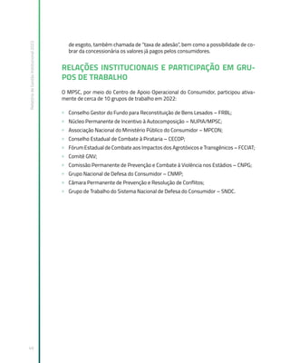 Relatório
de
Gestão
Institucional
2022
49
de esgoto, também chamada de “taxa de adesão”, bem como a possibilidade de co-
brar da concessionária os valores já pagos pelos consumidores.
RELAÇÕES INSTITUCIONAIS E PARTICIPAÇÃO EM GRU-
POS DE TRABALHO
O MPSC, por meio do Centro de Apoio Operacional do Consumidor, participou ativa-
mente de cerca de 10 grupos de trabalho em 2022:
» Conselho Gestor do Fundo para Reconstituição de Bens Lesados – FRBL;
» Núcleo Permanente de Incentivo à Autocomposição – NUPIA/MPSC;
» Associação Nacional do Ministério Público do Consumidor – MPCON;
» Conselho Estadual de Combate à Pirataria – CECOP;
» Fórum Estadual de Combate aos Impactos dos Agrotóxicos e Transgênicos – FCCIAT;
» Comitê GNV;
» Comissão Permanente de Prevenção e Combate à Violência nos Estádios – CNPG;
» Grupo Nacional de Defesa do Consumidor – CNMP;
» Câmara Permanente de Prevenção e Resolução de Conflitos;
» Grupo de Trabalho do Sistema Nacional de Defesa do Consumidor – SNDC.
 