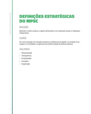 Relatório
de
Gestão
Institucional
2022
5
DEFINIÇÕES ESTRATÉGICAS
DO MPSC
MISSÃO
Defender a ordem jurídica, o regime democrático e os interesses sociais e individuais
indisponíveis.
VISÃO
Ser uma insituição com atuação resolutiva na defesa da sociedade, no combate à cor-
rupção e criminalidade e na garantia da implementação de políticas públicas.
VALORES
» Resolutividade
» Transparência
» Produtividade
» Inovação »
» Cooperação
 
