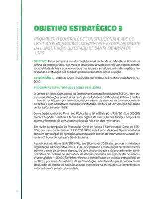 Relatório
de
Gestão
Institucional
2022
50
OBJETIVO ESTRATÉGICO 3
PROMOVER O CONTROLE DE CONSTITUCIONALIDADE DE
LEIS E ATOS NORMATIVOS MUNICIPAIS E ESTADUAIS DIANTE
DA CONSTITUIÇÃO DO ESTADO DE SANTA CATARINA DE
1989
OBJETIVO: Fazer cumprir a missão constitucional conferida ao Ministério Público de
defesa da ordem jurídica, por meio da atuação na área do controle abstrato da consti-
tucionalidade de leis e atos normativos municipais e estaduais, além das medidas ne-
cessárias à efetivação das decisões judiciais resultantes dessa atuação.
RESPONSÁVEL: Centro de Apoio Operacional do Controle de Constitucionalidade (CEC-
CON).
PROGRAMAS ESTRUTURADOS E AÇÕES REALIZADAS
O Centro de Apoio Operacional do Controle de Constitucionalidade (CECCON), com es-
trutura e atribuições previstas na Lei Orgânica Estadual do Ministério Público e no Ato
n. 244/2019/PGJ, tem por finalidade precípua o controle abstrato da constitucionalida-
de de leis e atos normativos municipais e estaduais, em face da Constituição do Estado
de Santa Catarina de 1989.
Como órgão auxiliar do Ministério Público (arts. 54 e 55 da LC n. 738/2019), o CECCON
oferece suporte científico e técnico aos órgãos de execução nas funções próprias de
acompanhamento da constitucionalidade de leis e de atos normativos.
Em razão da delegação do Procurador-Geral de Justiça à Coordenação-Geral do CEC-
CON, por meio da Portaria n. 1.133/2021/PGJ, este Centro de Apoio Operacional atua
também como órgão de execução, ajuizando ações diretas de inconstitucionalidade pe-
rante o Tribunal de Justiça de Santa Catarina.
A publicação do Ato n. 531/2019/PGJ, em 29 julho de 2019, destacou as atividades e
organização administrativa do CECCON, disciplinando a instauração do procedimento
administrativo de controle abstrato de constitucionalidade e do procedimento admi-
nistrativo de controle de efetividade de decisão proferida em ação direta de incons-
titucionalidade – CEADI. Também reforçou a possibilidade de solução extrajudicial de
conflitos, por meio do instituto da recomendação, incentivando que o próprio Poder
idealizador da norma dê solução ao caso, exercendo na esfera de sua competência o
autocontrole da constitucionalidade.
 