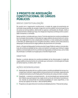 Relatório
de
Gestão
Institucional
2022
55
3 PROJETO DE ADEQUAÇÃO
CONSTITUCIONAL DE CARGOS
PÚBLICOS
BREVE CONTEXTUALIZAÇÃO
De acordo com o regramento constitucional, a criação de cargos de provimento em
comissão ocupa posição de exceção à regra do concurso público como principal forma
de acesso ao serviço público, destinando-se apenas a atribuições de direção, chefia e
assessoramento e desde que haja uma relação de inequívoca confiança entre a autori-
dade nomeante e o nomeado.
Nesse sentido e considerando que o tema “Controle abstrato de constitucionalidade de
leis municipais direcionadas à instituição de cargos públicos de provimento em comis-
são” foi o segundo tema mais votado pelos membros e o mais votado pela sociedade,
o CECCON, por deliberação do seu Conselho Consultivo, instituiu como meta setorial a
adequação constitucional de cargos públicos de provimento em comissão.
Assim, o Projeto de Adequação Constitucional de Cargos Públicos realiza o controle abs-
trato de constitucionalidade de leis e atos normativos municipais que instituem cargos
públicos comissionados de forma contrária às disposições constitucionais, como modo
de prevenção e combate à corrupção para a transformação social.
OBJETIVO
Realizar o controle abstrato de constitucionalidade de leis direcionadas à criação de
cargos públicos de provimento em comissão que contrariam a Constituição do Estado
de Santa Catarina, no biênio 2021-2022.
AÇÕES DESENVOLVIDAS
A) Realização de estudos técnico-jurídicos sobre a constitucionalidade de normas mu-
nicipais que instituem cargos públicos de provimento em comissão, especialmente
mediante demanda encaminhada pelas Promotorias de Justiça de todo o estado;
B) Expedição – e posterior acompanhamento – de recomendação aos representantes
dos Poderes que participaram da criação da lei ou do ato normativo inconstitucio-
nal, visando ao autocontrole de constitucionalidade em casos específicos, e nos
termos do Capítulo VII do Ato n. 395/2018/PGJ/MPSC;
C) Propositura de ação direta de inconstitucionalidade perante o Tribunal de Justiça;
 