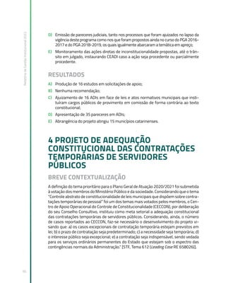 Relatório
de
Gestão
Institucional
2022
56
D) Emissão de pareceres judiciais, tanto nos processos que foram ajuizados no lapso da
vigência deste programa como nos que foram propostos ainda no curso do PGA 2016-
2017 e do PGA 2018-2019, os quais igualmente abarcaram a temática em apreço;
E) Monitoramento das ações diretas de inconstitucionalidade propostas, até o trân-
sito em julgado, instaurando CEADI caso a ação seja procedente ou parcialmente
procedente.
RESULTADOS
A) Produção de 16 estudos em solicitações de apoio;
B) Nenhuma recomendação;
C) Ajuizamento de 16 ADIs em face de leis e atos normativos municipais que insti-
tuíram cargos públicos de provimento em comissão de forma contrária ao texto
constitucional;
D) Apresentação de 35 pareceres em ADIs;
E) Abrangência do projeto atingiu 15 municípios catarinenses.
4 PROJETO DE ADEQUAÇÃO
CONSTITUCIONAL DAS CONTRATAÇÕES
TEMPORÁRIAS DE SERVIDORES
PÚBLICOS
BREVE CONTEXTUALIZAÇÃO
A definição do tema prioritário para o Plano Geral de Atuação 2020/2021 foi submetida
à votação dos membros do Ministério Público e da sociedade. Considerando que o tema
“Controle abstrato de constitucionalidade de leis municipais que dispõem sobre contra-
tações temporárias de pessoal” foi um dos temas mais votados pelos membros, o Cen-
tro de Apoio Operacional do Controle de Constitucionalidade (CECCON), por deliberação
do seu Conselho Consultivo, instituiu como meta setorial a adequação constitucional
das contratações temporárias de servidores públicos. Considerando, ainda, o número
de casos reportados ao CECCON, faz-se necessário o desenvolvimento do projeto vi-
sando que: a) os casos excepcionais de contratação temporária estejam previstos em
lei; b) o prazo de contratação seja predeterminado; c) a necessidade seja temporária; d)
o interesse público seja excepcional; e) a contratação seja indispensável, sendo vedada
para os serviços ordinários permanentes do Estado que estejam sob o espectro das
contingências normais da Administração.” [STF, Tema 612 (Leading Case RE 658026)].
 