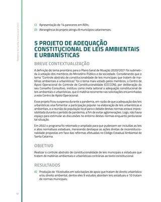 Relatório
de
Gestão
Institucional
2022
58
C) Apresentação de 14 pareceres em ADIs;
D) Abrangência do projeto atingiu 8 municípios catarinenses.
5 PROJETO DE ADEQUAÇÃO
CONSTITUCIONAL DE LEIS AMBIENTAIS
E URBANÍSTICAS
BREVE CONTEXTUALIZAÇÃO
A definição do tema prioritário para o Plano Geral de Atuação 2020/2021 foi submeti-
da à votação dos membros do Ministério Público e da sociedade. Considerando que o
tema “Controle abstrato de constitucionalidade de leis municipais que tratem de ma-
térias ambientais e urbanísticas” foi o tema mais votado pelos membros, o Centro de
Apoio Operacional do Controle de Constitucionalidade (CECCON), por deliberação do
seu Conselho Consultivo, instituiu como meta setorial a adequação constitucional de
leis ambientais e urbanísticas, que é matéria recorrente nas solicitações encaminhadas
a este Centro de Apoio Operacional.
Esse projeto ficou suspenso durante a pandemia, em razão de que a adequação das leis
urbanísticas visa fomentar a participação popular na elaboração de leis urbanísticas e
ambientais, e a reunião da população local para o debate destas normas estava impos-
sibilitada durante o período de pandemia, a fim de evitar aglomerações. Logo, não havia
espaço para estimular as discussões no entorno destas normas enquanto perdurasse
tal situação.
Em 2022 o programa foi retomado e ampliado para que pudessem ser incluídas as leis
e atos normativos estaduais, merecendo destaque as ações diretas de inconstitucio-
nalidade propostas em face das reformas efetuadas no Código Estadual Ambiental de
Santa Catarina.
OBJETIVO
Realizar o controle abstrato de constitucionalidade de leis municipais e estaduais que
tratem de matérias ambientais e urbanísticas contrárias ao texto constitucional.
RESULTADOS
A) Produção de 19 estudos em solicitações de apoio que tratam de direito urbanístico
e/ou direito ambiental, dentre eles 9 estudos abordam leis estaduais e 10 tratam
de normas municipais;
 