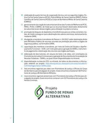 Relatório
de
Gestão
Institucional
2022
61
B) celebração de quatro termos de cooperação técnica, com os seguintes órgãos: Po-
lícia Civil de Santa Catarina (PCSC), Polícia Militar de Santa Catarina (PMSC), Polícia
Científica de Santa Catarina (PCISC) e Corpo de Bombeiros Militar de Santa Catarina
(CBMSC);
C) gerenciamento da criação de subcontas bancárias dos Fundos de Melhoria da PCSC,
PMSC, PCISC e CBMSC, de modo que os recursos fossem destinados diretamente
às subcontas locais desses órgãos, para utilização na própria comarca;
D) promoção do bloqueio de depósitos e transferências para as contas correntes cria-
das, de modo a assegurar que a destinação dos valores ocorresse, exclusivamente,
mediante DARE;
E) divulgação a membros e servidores do Parecer n. 03/2021 sobre destinação direta
pelo Ministério Público de recursos oriundos de prestação pecuniária a órgãos de
segurança pública, via formulário DARE;
F) capacitação dos membros e servidores, por meio do Centro de Estudos e Aperfei-
çoamento Funcional – CEAF, com instruções para a geração de DAREs, instrumen-
to de pagamento e destinação dos recursos aos órgãos partícipes;
G) elaboração de dois tutoriais, em arquivo de texto e de vídeo, com orientações às
Promotorias de Justiça Criminais para a geração de Documentos de Arrecadação de
Receitas Estaduais - DAREs, os quais foram disponibilizados na intranet;
H) disponibilização na área do CCR, na intranet, de todos os documentos e informa-
ções relativos ao projeto: https:/
/minpublicosc.sharepoint.com/sites/IntraNEXT/
CCR/SitePages/Gerar-DAREs.aspx;
I) Seis encontros regionais por vídeo com Promotores de Justiça e Oficiais do Corpo
de Bombeiros para divulgação do projeto. Esses encontros envolveram 60 Promo-
tores de Justiça e 85 Bombeiros Militares;
J) nove encontros regionais presenciais com Promotores de Justiça e Peritos para di-
vulgação do projeto. Esses encontros contaram com 92 Promotores de Justiça e 94
Peritos Criminais.
 