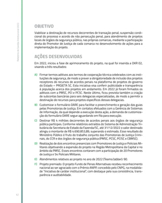 Relatório
de
Gestão
Institucional
2022
62
OBJETIVO
Viabilizar a destinação de recursos decorrentes de transação penal, suspensão condi-
cional do processo e acordo de não persecução penal, para atendimento de projetos
locais de órgãos da segurança pública, nas próprias comarcas, mediante a participação
direta do Promotor de Justiça de cada comarca no desenvolvimento de ações para a
implementação do projeto.
AÇÕES DESENVOLVIDAS
Em 2022, iniciou a fase de aprimoramento do projeto, na qual foi inserida a OKR 02,
visando a três resultados:
A) Firmar termos aditivos aos termos de cooperação técnica celebrados com as insti-
tuições de segurança, de modo a prever a obrigatoriedade de inclusão dos projetos
receptores de recursos de acordos penais na plataforma de projetos do governo
do Estado – PROJETA SC. Esta iniciativa visa conferir publicidade e transparência
à população acerca dos projetos em andamento. Em 2022 já foram firmados os
aditivos com a PMSC, PCI e PCSC. Neste último, ficou prevista também a criação
de subcontas bancárias para seis delegacias especializadas, de modo a permitir a
destinação de recursos para projetos específicos dessas delegacias.
B) Customizar o formulário DARE para facilitar o preenchimento e geração das guias
pelas Promotorias de Justiça. Em contatos efetuados com a Gerência de Sistemas
de Informação, da qual depende a execução desta ação, a demanda de customiza-
ção do formulário DARE segue aguardando em fila para execução.
C) Destinar R$ 4 milhões decorrentes de acordos penais aos órgãos de segurança
pública partícipes. Conforme relatórios extraídos do Sistema de Administração Tri-
butária da Secretaria de Estado da Fazenda/SC, até 31/12/2022 o valor destinado
atingiu o montante de R$ 4.690.853,89, superando o estimado. Esse resultado do
Ministério Público é fruto do trabalho conjunto das Promotorias de Justiça Crimi-
nais, do CCR e dos órgãos de segurança pública (PMSC, PCSC, PCISC e CBMSC).
D) Realização de dois encontros presenciais com Promotores de Justiça e Policiais Mi-
litares objetivando a expansão do projeto na Região Metropolitana da Capital e no
âmbito da PMSC. Esses encontros contaram com a participação de 20 Promotores
de Justiça e 54 Policiais Militares.
E) Atendimentos relativos ao projeto no ano de 2022 (Teams/Jabber): 90.
F) Projeto premiado: O projeto Fundo de Penas Alternativas recebeu reconhecimento
nacional ao ser agraciado com o Prêmio ANPP, concedido pelo CNPG, na modalida-
de “Iniciativa de caráter institucional”, com destaque pela sua consistência, trans-
parência e auditabilidade.
 