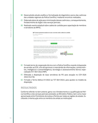 Relatório
de
Gestão
Institucional
2022
65
B) Desenvolvido estudo analítico e formalização de diagnóstico acerca das carências
das unidades regionais da Polícia Científica, mediante encontros realizados;
C) Elaborado plano de ação para minimização dessas carências e, consequentemente,
fortalecimento do órgão e dos serviços periciais;
D) Realizado evento estadual sobre cadeia de custódia para capacitação de membros
e servidores do MPSC;
E) Firmado termo de cooperação técnica com a Polícia Científica visando à disposição
de servidor ao CCR, a fim de aprimorar o intercâmbio de informações, conhecimen-
tos, inteligência e contrainteligência, tecnologia e assessoramento técnico espe-
cializado (TCT 061/2022/MP);
F) Efetivada a disposição de duas servidoras da PCI para atuação no CCR (SGA
2022/24216);
G) Firmado o Termo Aditivo 01/2022 ao TCT 061/2022, para ajustes no modelo da
disposição.
RESULTADOS
Conforme referido no item anterior, gerou-se o fortalecimento e a qualificação da Polí-
cia Científica e dos serviços periciais prestados ao Ministério Público, bem como maior
aproximação entre Promotores de Justiça e Peritos por todas as regiões do estado, fa-
cilitando a interlocução entre os membros de ambas as instituições.
 