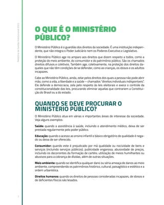 Relatório
de
Gestão
Institucional
2022
7
O QUE É O MINISTÉRIO
PÚBLICO?
O Ministério Público é o guardião dos direitos da sociedade. É uma instituição indepen-
dente, que não integra o Poder Judiciário nem os Poderes Executivo e Legislativo.
O Ministério Público age no amparo aos direitos que dizem respeito a todos, como a
proteção do meio ambiente, do consumidor e do patrimônio público. São os chamados
direitos difusos e coletivos. Também age, coletivamente, na proteção dos direitos da-
queles que não têm condições de se defender, como as crianças, os idosos e os adultos
incapazes.
Cabe ao Ministério Público, ainda, zelar pelos direitos dos quais a pessoa não pode abrir
mão, como a vida, a liberdade e a saúde – chamados “direitos individuais indisponíveis”.
Ele defende a democracia, zela pelo respeito às leis eleitorais e exece o controle da
constitucionalidade das leis, procurando eliminar aquelas que contrariem a Constitui-
ção do Brasil ou a do estado.
QUANDO SE DEVE PROCURAR O
MINISTÉRIO PÚBLICO?
O Ministério Público atua em várias e importantes áreas de interesse da sociedade.
Veja alguns exemplos:
Saúde: quando a assistência à saúde, incluindo o atendimento médico, deixa de ser
prestada regularmente pelo poder público.
Educação: quando o acesso ao ensino infantil e básico obrigatório de qualidade é nega-
do ou deixa de ser oferecido.
Consumidor: quando este é prejudicado por má qualidade ou nocividade de bens e
serviços (incluindo serviços públicos); publicidade enganosa; abusividade de preços,
incluindo os decorrentes da formação de cartéis; utilização de meios humilhantes ou
abusivos para a cobrança de dívidas, além de outras situações.
Meio ambiente: quando se identifica qualquer dano ou séria ameaça de danos ao meio
ambiente, compreendendo os patrimônios histórico, cultural, paisagístico e estético e a
ordem urbanística.
Direitos humanos: quando os direitos de pessoas consideradas incapazes, de idosos e
de deficientes físicos são lesados.
 
