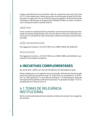 Relatório
de
Gestão
Institucional
2022
70
recidas e atendimento de seus familiares, além de campanhas nessa seara. Por meio
do TCT, foram doados bens móveis para auxílio na estruturação da sede da SOS Des-
parecidos na Capital. Por fim, foi conferido acesso de registro no Sistema Nacional de
Localização e Identificação de Desaparecidos (SINALID) à PMSC, de modo a contribuir
com a inserção de dados no aludido sistema.
OBJETIVO
Firmar acordos de cooperação técnica prevendo o aprimoramento de ações para loca-
lização de pessoas desaparecidas, bem como da estrutura física das instituições par-
ceiras para um atendimento mais humanizado e efetivo às famílias de pessoas desa-
parecidas.
AÇÃO DESENVOLVIDA
Prorrogação do Convênio n. 074/2017/MP com o CNMP e MPRJ, até 29/8/2027.
RESULTADOS
Prorrogação do Convênio n. 074/2017/MP com o CNMP e MPRJ, até 29/8/2027, pro-
piciando a continuidade do programa.
4 INICIATIVAS COMPLEMENTARES
No ano de 2022, o MPSC, por meio do CCR elaborou 445 solicitações de apoio.
Destas, destacaram-se os seguintes temas de atuação: a) Acordo de não persecução
penal: 55; b) Execução da pena de multa: 35; c) Recursos: 24; Competência: 16; d) Pro-
vas: 16; Tipificação penal: 13; e) Conflito de atribuição: 11; f) Destinação de verbas da
transação penal/suspensão condicional do processo: 10; g) Quebra de sigilo: 10; h) Ca-
pitulação penal: 8; Tribunal do Júri: 8.
4.1 TEMAS DE RELEVÂNCIA
INSTITUCIONAL
Dentre os temas abordados de maior relevância institucional, extraem-se os seguintes
documentos:
 
