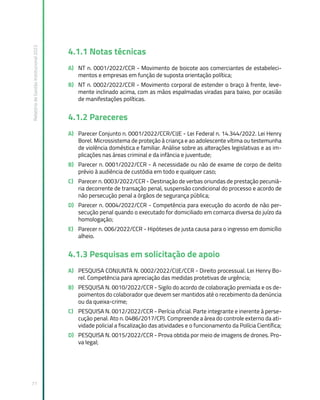 Relatório
de
Gestão
Institucional
2022
71
4.1.1 Notas técnicas
A) NT n. 0001/2022/CCR - Movimento de boicote aos comerciantes de estabeleci-
mentos e empresas em função de suposta orientação política;
B) NT n. 0002/2022/CCR - Movimento corporal de estender o braço à frente, leve-
mente inclinado acima, com as mãos espalmadas viradas para baixo, por ocasião
de manifestações políticas.
4.1.2 Pareceres
A) Parecer Conjunto n. 0001/2022/CCR/CIJE - Lei Federal n. 14.344/2022. Lei Henry
Borel. Microssistema de proteção à criança e ao adolescente vítima ou testemunha
de violência doméstica e familiar. Análise sobre as alterações legislativas e as im-
plicações nas áreas criminal e da infância e juventude;
B) Parecer n. 0001/2022/CCR - A necessidade ou não de exame de corpo de delito
prévio à audiência de custódia em todo e qualquer caso;
C) Parecer n. 0003/2022/CCR - Destinação de verbas oriundas de prestação pecuniá-
ria decorrente de transação penal, suspensão condicional do processo e acordo de
não persecução penal a órgãos de segurança pública;
D) Parecer n. 0004/2022/CCR - Competência para execução do acordo de não per-
secução penal quando o executado for domiciliado em comarca diversa do juízo da
homologação;
E) Parecer n. 006/2022/CCR - Hipóteses de justa causa para o ingresso em domicílio
alheio.
4.1.3 Pesquisas em solicitação de apoio
A) PESQUISA CONJUNTA N. 0002/2022/CIJE/CCR - Direito processual. Lei Henry Bo-
rel. Competência para apreciação das medidas protetivas de urgência;
B) PESQUISA N. 0010/2022/CCR - Sigilo do acordo de colaboração premiada e os de-
poimentos do colaborador que devem ser mantidos até o recebimento da denúncia
ou da queixa-crime;
C) PESQUISA N. 0012/2022/CCR - Perícia oficial. Parte integrante e inerente à perse-
cução penal. Ato n. 0486/2017/CPJ. Compreende a área do controle externo da ati-
vidade policial a fiscalização das atividades e o funcionamento da Polícia Científica;
D) PESQUISA N. 0015/2022/CCR - Prova obtida por meio de imagens de drones. Pro-
va legal;
 