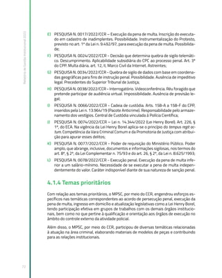 Relatório
de
Gestão
Institucional
2022
72
E) PESQUISA N. 0017/2022/CCR – Execução da pena de multa. Inscrição do executa-
do em cadastro de inadimplentes. Possibilidade. Instrumentalização do Protesto,
previsto no art. 1º da Lei n. 9.492/97, para execução da pena de multa. Possibilida-
de;
F) PESQUISA N. 0024/2022/CCR - Decisão que determina quebra de sigilo telemáti-
co. Descumprimento. Aplicabilidade subsidiária do CPC ao processo penal. Art. 3º
do CPP. Multa diária. art. 12, II, Marco Civil da Internet. Astreintes;
G) PESQUISA N. 0034/2022/CCR - Quebra de sigilo de dados com base em coordena-
das geográficas para fins de instrução penal. Possibilidade. Ausência de impeditivo
legal. Precedentes do Superior Tribunal de Justiça;
H) PESQUISA N. 0038/2022/CCR - Interrogatório. Videoconferência. Réu foragido que
pretende participar de audiência virtual. Impossibilidade. Ausência de previsão le-
gal;
I) PESQUISA N. 0066/2022/CCR - Cadeia de custódia. Arts. 158-A a 158-F do CPP,
inseridos pela Lei n. 13.964/19 (Pacote Anticrime). Responsabilidade pelo armaze-
namento dos vestígios. Central de Custódia vinculada à Polícia Científica;
J) PESQUISA N. 0074/2022/CCR – Lei n. 14.344/2022 (Lei Henry Borel). Art. 226, §
1º, do ECA. Na vigência da Lei Henry Borel aplica-se o princípio do tempus regit ac-
tum. Competência da Vara Criminal Comum e da Promotoria de Justiça com atribui-
ção para apurar esses delitos;
K) PESQUISA N. 0077/2022/CCR - Poder de requisição do Ministério Público. Poder
amplo, que abrange, inclusive, documentos e informações sigilosas, nos termos do
art. 8º, § 2º, da Lei Complementar n. 75/93 e do art. 26, § 2º, da Lei n. 8.625/1993;
L) PESQUISA N. 0078/2022/CCR - Execução penal. Execução da pena de multa infe-
rior a um salário-mínimo. Necessidade de se executar a pena de multa indepen-
dentemente do valor. Caráter indisponível diante de sua natureza de sanção penal.
4.1.4 Temas prioritários
Com relação aos temas prioritários, o MPSC, por meio do CCR, engendrou esforços es-
pecíficos nas temáticas correspondentes ao acordo de persecução penal, execução da
pena de multa, ingresso em domicílio e atualização legislativas como a Lei Henry Borel,
tendo participação efetiva em grupos de trabalhos com os demais órgãos institucio-
nais, bem como no que pertine à qualificação e orientação aos órgãos de execução no
âmbito do controle externo da atividade policial.
Além disso, o MPSC, por meio do CCR, participou de diversas temáticas relacionadas
à atuação na área criminal, elaborando materiais de modelos de peças e contribuindo
para as relações institucionais.
 