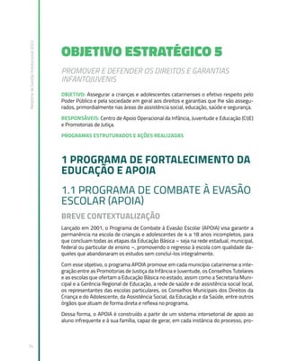 Relatório
de
Gestão
Institucional
2022
74
OBJETIVO ESTRATÉGICO 5
PROMOVER E DEFENDER OS DIREITOS E GARANTIAS
INFANTOJUVENIS
OBJETIVO: Assegurar a crianças e adolescentes catarinenses o efetivo respeito pelo
Poder Público e pela sociedade em geral aos direitos e garantias que lhe são assegu-
rados, primordialmente nas áreas de assistência social, educação, saúde e segurança.
RESPONSÁVEIS: Centro de Apoio Operacional da Infância, Juventude e Educação (CIJE)
e Promotorias de Jutiça.
PROGRAMAS ESTRUTURADOS E AÇÕES REALIZADAS
1 PROGRAMA DE FORTALECIMENTO DA
EDUCAÇÃO E APOIA
1.1 PROGRAMA DE COMBATE À EVASÃO
ESCOLAR (APOIA)
BREVE CONTEXTUALIZAÇÃO
Lançado em 2001, o Programa de Combate à Evasão Escolar (APOIA) visa garantir a
permanência na escola de crianças e adolescentes de 4 a 18 anos incompletos, para
que concluam todas as etapas da Educação Básica – seja na rede estadual, municipal,
federal ou particular de ensino –, promovendo o regresso à escola com qualidade da-
queles que abandonaram os estudos sem concluí-los integralmente.
Com esse objetivo, o programa APOIA promove em cada município catarinense a inte-
gração entre as Promotorias de Justiça da Infância e Juventude, os Conselhos Tutelares
e as escolas que ofertam a Educação Básica no estado, assim como a Secretaria Muni-
cipal e a Gerência Regional de Educação, a rede de saúde e de assistência social local,
os representantes das escolas particulares, os Conselhos Municipais dos Direitos da
Criança e do Adolescente, da Assistência Social, da Educação e da Saúde, entre outros
órgãos que atuam de forma direta e reflexa no programa.
Dessa forma, o APOIA é construído a partir de um sistema intersetorial de apoio ao
aluno infrequente e à sua família, capaz de gerar, em cada instância do processo, pro-
 