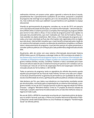Relatório
de
Gestão
Institucional
2022
75
cedimentos mínimos, em prazos curtos, aptos a garantir o retorno do aluno à escola,
possibilitando-lhe o aproveitamento qualitativo do ano letivo, porquanto o propósito
do programa não restringe-se ao regresso, por si só, do estudante, aos bancos escola-
res, mas à oferta de meios que viabilizem sua permanência com qualidade no espaço
educacional.
Visando ao aprimoramento do programa, concebeu-se, no ano de 2013, em parceria
com a Secretaria de Estado da Educação, um sistema informatizado – denominado Sis-
tema APOIA Online. O sistema promove a completa informatização do programa APOIA
para torná-lo mais célere e eficaz. A nova versão do programa prevê mais rapidez na
execução dos procedimentos, que eram realizados por meio de formulários físicos, e
mais exatidão nos dados estatísticos. Além disso, a informatização do programa con-
cedeu uma maior celeridade ao fluxo das informações nele registradas entre os órgãos
que nele atuam. Vale também ressaltar que o maior benefício propiciado pela criação de
um sistema informatizado consistiu na obtenção de estatísticas completas e confiáveis
sobre o desenvolvimento do programa, o que permite avançar em ações preventivas e
conceber políticas públicas com enfoque para cada problemática diagnosticada através
dele.
Atualmente, além de contar com esse sistema informatizado denominado Sistema
APOIA Online, que em 2018 passou a abranger todos os 295 municípios do estado (ht-
tps:/
/www.mpsc.mp.br/noticias/programa-apoia-e-seu-sistema-informatizado-de-
-combate-a-infrequencia-escolar-chegam-a-todos-os-municipios-do-estado), o pro-
grama mobiliza famílias, escolas, Conselhos Tutelares e toda a sociedade para trazer
alunos de volta às salas de aula. O sistema funciona em parceria com o estado e com os
municípios por meio de um termo de cooperação (Termo de Cooperação n.024/2013,
renovado através do Termo Aditivo n. 001/2018)
Todos os parceiros do programa, tanto os signatários do referido documento quanto
aqueles que participam de seu fluxo de modo indireto, formam uma rede com o objeti-
vo de atuar preventivamente na garantia da permanência com qualidade de alunos na
escola e da efetividade do ensino, aperfeiçoando políticas públicas voltadas à educação.
Vale destacar, por fim, que, dada a sua relevância e os importantes resultados sociais
por ele alcançados, mormente após a implantação de um sistema informatizado, o pro-
grama recebeu no ano de 2015 menção honrosa na décima segunda edição do Prêmio
Innovare - categoria “Ministério Público”. Entre os 77 projetos de diversos estados da
Federação, o projeto catarinense foi selecionado como um dos três melhores nessa ca-
tegoria em todo o país.
No ano de 2020, o APOIA foi novamente reconhecido em importante prêmio de desta-
que no cenário nacional, qual seja, o Prêmio do Conselho Nacional do Ministério Públi-
co Nacional, sendo selecionado dentre os cinco finalistas na categoria “Transformação
Social” do referido prêmio.
 