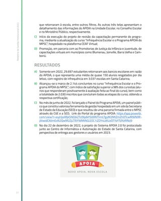Relatório
de
Gestão
Institucional
2022
77
que retornaram à escola, entre outros filtros. As outras três telas apresentam o
detalhamento das informações do APOIA na Unidade Escolar, no Conselho Escolar
e no Ministério Público, respectivamente.
C) Início da execução do projeto de revisão da capacitação permanente do progra-
ma, mediante a atualização do curso “Infrequência Escolar e o Programa APOIA do
MPSC”, hospedado na plataforma CEAF Virtual;
D) Promoção, em parceria com as Promotorias de Justiça da Infância e Juventude, de
capacitações virtuais em municípios como Blumenau, Joinville, Barra Velha e Cam-
boriú.
RESULTADOS
A) Somente em 2022, 29.697 estudantes retornaram aos bancos escolares em razão
do APOIA, o que representa uma média de quase 150 alunos resgatados por dia
letivo, com registro de infrequência em 3.037 escolas em Santa Catarina;
B) Alcançou-se o marco de 2.144 concluintes no curso “Infrequência Escolar e o Pro-
grama APOIA do MPSC”, com índice de satisfação superior a 98% dos cursistas (alu-
nos que responderam positivamente à avaliação feita ao final do curso), bem como
a totalidade de 2.030 inscritos que concluíram todas as etapas do curso, obtendo a
respectiva certificação;
C) No mês de junho de 2022, foi lançado o Painel do Programa APOIA, um painel públi-
co que constitui valorosa ferramenta de gestão hospedado em um site da Secretaria
de Estado da Educação (SED) e que resultou de uma parceria firmada entre o MPSC
através do CIJE e a SED; Link do Portal do programa APOIA: https:/
/app.powerbi.
com/view?r=eyJrIjoiMjk5NDJkZTctNjdkYS00NThmLTgyM2MtZmZhOTcwMWNlM-
jliIiwidCI6ImExN2QwM2ZjLTRiYWMtNGI2OC1iZDY4LWUzOTYzYTJlYzRlNiJ9
D) No dia 22 de dezembro de 2022, o projeto do Sistema APOIA 2.0 foi protocolado
junto ao Centro de Informática e Automação do Estado de Santa Catarina, com
perspectiva de entrega aos gestores e usuários em 2023.
 