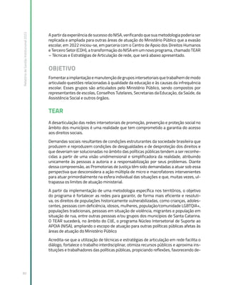 Relatório
de
Gestão
Institucional
2022
80
A partir da experiência de sucesso do NISA, verificando que sua metodologia poderia ser
replicada e ampliada para outras áreas de atuação do Ministério Público que a evasão
escolar, em 2022 iniciou-se, em parceria com o Centro de Apoio dos Direitos Humanos
e Terceiro Setor (CDH), a transformação do NISA em um novo programa, chamado TEAR
– Técnicas e Estratégias de Articulação de rede, que será abaixo apresentado.
OBJETIVO
Fomentaraimplantaçãoemanutençãodegruposintersetoriaisquetrabalhemdemodo
articulado questões relacionadas à qualidade da educação e às causas da infrequência
escolar. Esses grupos são articulados pelo Ministério Público, sendo compostos por
representantes de escolas, Conselhos Tutelares, Secretarias da Educação, da Saúde, da
Assistência Social e outros órgãos.
TEAR
A desarticulação das redes intersetoriais de promoção, prevenção e proteção social no
âmbito dos municípios é uma realidade que tem comprometido a garantia do acesso
aos direitos sociais.
Demandas sociais resultantes de condições estruturantes da sociedade brasileira que
produzem e reproduzem condições de desigualdades e de desproteção dos direitos e
que deveriam ser solucionadas no âmbito das políticas públicas tendem a ser reconhe-
cidas a partir de uma visão unidimensional e simplificadora da realidade, atribuindo
unicamente às pessoas a autoria e a responsabilização por seus problemas. Diante
dessa compreensão, as Promotorias de Justiça têm sido demandadas a atuar sob essa
perspectiva que desconsidera a ação múltipla de micro e macrofatores intervenientes
para atuar primordialmente na esfera individual das situações e que, muitas vezes, ul-
trapassa os limites de atuação ministerial.
A partir da implementação de uma metodologia específica nos territórios, o objetivo
do programa é fortalecer as redes para garantir, de forma mais eficiente e resoluti-
va, os direitos de populações historicamente vulnerabilizadas, como crianças, adoles-
centes, pessoas com deficiência, idosos, mulheres, população/comunidade LGBTQIA+,
populações tradicionais, pessoas em situação de violência, migrantes e população em
situação de rua, entre outras pessoas e/ou grupos dos municípios de Santa Catarina.
O TEAR sucederá, no âmbito do CIJE, o programa Núcleo Intersetorial de Suporte ao
APOIA (NISA), ampliando o escopo de atuação para outras políticas públicas afetas às
áreas de atuação do Ministério Público
Acredita-se que a utilização de técnicas e estratégias de articulação em rede facilita o
diálogo, fortalece o trabalho interdisciplinar, otimiza recursos públicos e aproxima ins-
tituições e trabalhadores das políticas públicas, propiciando reflexões, favorecendo de-
 
