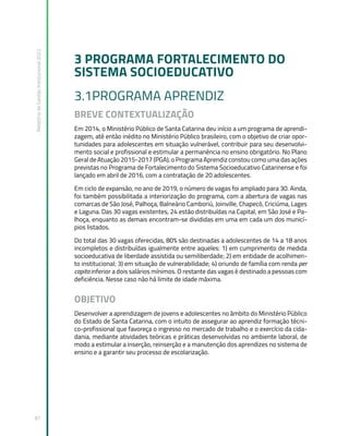 Relatório
de
Gestão
Institucional
2022
87
3 PROGRAMA FORTALECIMENTO DO
SISTEMA SOCIOEDUCATIVO
3.1PROGRAMA APRENDIZ
BREVE CONTEXTUALIZAÇÃO
Em 2014, o Ministério Público de Santa Catarina deu início a um programa de aprendi-
zagem, até então inédito no Ministério Público brasileiro, com o objetivo de criar opor-
tunidades para adolescentes em situação vulnerável, contribuir para seu desenvolvi-
mento social e profissional e estimular a permanência no ensino obrigatório. No Plano
Geral de Atuação 2015-2017 (PGA), o Programa Aprendiz constou como uma das ações
previstas no Programa de Fortalecimento do Sistema Socioeducativo Catarinense e foi
lançado em abril de 2016, com a contratação de 20 adolescentes.
Em ciclo de expansão, no ano de 2019, o número de vagas foi ampliado para 30. Ainda,
foi também possibilitada a interiorização do programa, com a abertura de vagas nas
comarcas de São José, Palhoça, Balneário Camboriú, Joinville, Chapecó, Criciúma, Lages
e Laguna. Das 30 vagas existentes, 24 estão distribuídas na Capital, em São José e Pa-
lhoça, enquanto as demais encontram-se divididas em uma em cada um dos municí-
pios listados.
Do total das 30 vagas oferecidas, 80% são destinadas a adolescentes de 14 a 18 anos
incompletos e distribuídas igualmente entre aqueles: 1) em cumprimento de medida
socioeducativa de liberdade assistida ou semiliberdade; 2) em entidade de acolhimen-
to institucional; 3) em situação de vulnerabilidade; 4) oriundo de família com renda per
capita inferior a dois salários mínimos. O restante das vagas é destinado a pessoas com
deficiência. Nesse caso não há limite de idade máxima.
OBJETIVO
Desenvolver a aprendizagem de jovens e adolescentes no âmbito do Ministério Público
do Estado de Santa Catarina, com o intuito de assegurar ao aprendiz formação técni-
co-profissional que favoreça o ingresso no mercado de trabalho e o exercício da cida-
dania, mediante atividades teóricas e práticas desenvolvidas no ambiente laboral, de
modo a estimular a inserção, reinserção e a manutenção dos aprendizes no sistema de
ensino e a garantir seu processo de escolarização.
 