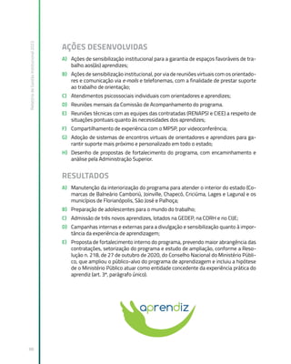 Relatório
de
Gestão
Institucional
2022
88
AÇÕES DESENVOLVIDAS
A) Ações de sensibilização institucional para a garantia de espaços favoráveis de tra-
balho aos(às) aprendizes;
B) Ações de sensibilização institucional, por via de reuniões virtuais com os orientado-
res e comunicação via e-mails e telefonemas, com a finalidade de prestar suporte
ao trabalho de orientação;
C) Atendimentos psicossociais individuais com orientadores e aprendizes;
D) Reuniões mensais da Comissão de Acompanhamento do programa.
E) Reuniões técnicas com as equipes das contratadas (RENAPSI e CIEE) a respeito de
situações pontuais quanto às necessidades dos aprendizes;
F) Compartilhamento de experiência com o MPSP, por videoconferência;
G) Adoção de sistemas de encontros virtuais de orientadores e aprendizes para ga-
rantir suporte mais próximo e personalizado em todo o estado;
H) Desenho de propostas de fortalecimento do programa, com encaminhamento e
análise pela Administração Superior.
RESULTADOS
A) Manutenção da interiorização do programa para atender o interior do estado (Co-
marcas de Balneário Camboriú, Joinville, Chapecó, Criciúma, Lages e Laguna) e os
municípios de Florianópolis, São José e Palhoça;
B) Preparação de adolescentes para o mundo do trabalho;
C) Admissão de três novos aprendizes, lotados na GEDEP, na CORH e no CIJE;
D) Campanhas internas e externas para a divulgação e sensibilização quanto à impor-
tância da experiência de aprendizagem;
E) Proposta de fortalecimento interno do programa, prevendo maior abrangência das
contratações, setorização do programa e estudo de ampliação, conforme a Reso-
lução n. 218, de 27 de outubro de 2020, do Conselho Nacional do Ministério Públi-
co, que ampliou o público-alvo do programa de aprendizagem e incluiu a hipótese
de o Ministério Público atuar como entidade concedente da experiência prática do
aprendiz (art. 3º, parágrafo único).
 