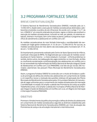 Relatório
de
Gestão
Institucional
2022
89
3.2 PROGRAMA FORTALECE SINASE
BREVE CONTEXTUALIZAÇÃO
O Sistema Nacional de Atendimento Socioeducativo (SINASE), instituído pela Lei n.
12.594/2012, dispõe sobre a execução de medidas socioeducativas destinadas a ado-
lescentes envolvidos na prática de ato infracional. De acordo com o artigo 1º, § 1º, da
Lei, o SINASE é “um conjunto ordenado de princípios, regras e critérios que envolvem a
execução de medidas socioeducativas, incluindo-se nele, por adesão, os sistemas es-
taduais, distrital e municipais, bem como todos os planos, políticas e programas espe-
cíficos de atendimento a adolescente em conflito com a lei”.
As medidas socioeducativas de meio fechado (internação e semiliberdade) são exe-
cutadas por órgão gestor estadual (art. 4º, III, da Lei n. 12.594/2012). Por sua vez, as
medidas socioeducativas de meio aberto são executadas pelos municípios (art. 5º, III,
da Lei n. 12.594/2012).
Do levantamento previamente realizado pelo Centro de Apoio Operacional da Infância,
Juventude e Educação do MPSC, foi diagnosticado que a execução de medidas socioe-
ducativas em Santa Catarina – a níveis estadual e municipal – enfrenta problemas no
sentido, dentre outros, da inadequação das vagas existentes no meio fechado; da falta
ou insuficiente escolarização e profissionalização dos adolescentes em conflito com a
lei; da necessidade da implementação da Política Nacional de Atenção Integral à Saúde
de Adolescentes em Conflito com a Lei (PNAISARI); e do fato de que 33 dos 295 mu-
nicípios catarinenses não possuem Plano Municipal de Atendimento Socioeducativo
(PMASE).
Assim, o programa Fortalece SINASE foi construído com o intuito de fortalecer a políti-
ca de promoção de defesa dos direitos dos adolescentes em cumprimento de medida
e, em específico, buscar a resolução das questões relativas à (i) aprovação dos Planos
Municipais de Atendimento Socioeducativo pelos 33 municípios faltantes; (ii) manuten-
ção de vagas suficientes para o cumprimento de medida socioeducativa de internação
e semiliberdade no estado; (iii) ampliar a adesão das Promotorias de Justiça ao projeto
Trabalhando Juntos; e (iv) ampliar a adesão dos municípios à Política Nacional de Aten-
ção Integral à Saúde de Adolescentes em Conflito com a Lei, em Regime de Internação
e Internação Provisória (PNAISARI).
OBJETIVO
Promover o fortalecimento da política de promoção e defesa de direitos do adolescente
em cumprimento de medida socioeducativa seguindo as diretrizes estabelecidas pelo
Sistema Nacional de Atendimento Socioeducativo (SINASE), por meio da atuação das
Promotorias de Justiça e da articulação intersetorial e interinstitucional.
 