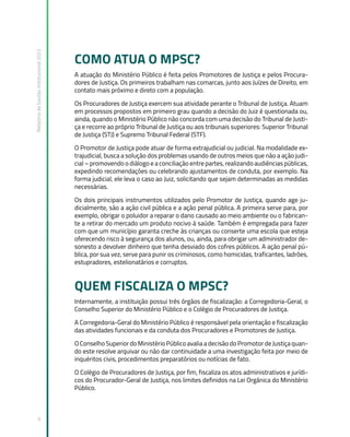 Relatório
de
Gestão
Institucional
2022
9
COMO ATUA O MPSC?
A atuação do Ministério Público é feita pelos Promotores de Justiça e pelos Procura-
dores de Justiça. Os primeiros trabalham nas comarcas, junto aos Juízes de Direito, em
contato mais próximo e direto com a população.
Os Procuradores de Justiça exercem sua atividade perante o Tribunal de Justiça. Atuam
em processos propostos em primeiro grau quando a decisão do Juiz é questionada ou,
ainda, quando o Ministério Público não concorda com uma decisão do Tribunal de Justi-
ça e recorre ao próprio Tribunal de Justiça ou aos tribunais superiores: Superior Tribunal
de Justiça (STJ) e Supremo Tribunal Federal (STF).
O Promotor de Justiça pode atuar de forma extrajudicial ou judicial. Na modalidade ex-
trajudicial, busca a solução dos problemas usando de outros meios que não a ação judi-
cial – promovendo o diálogo e a conciliação entre partes, realizando audiências públicas,
expedindo recomendações ou celebrando ajustamentos de conduta, por exemplo. Na
forma judicial, ele leva o caso ao Juiz, solicitando que sejam determinadas as medidas
necessárias.
Os dois principais instrumentos utilizados pelo Promotor de Justiça, quando age ju-
dicialmente, são a ação civil pública e a ação penal pública. A primeira serve para, por
exemplo, obrigar o poluidor a reparar o dano causado ao meio ambiente ou o fabrican-
te a retirar do mercado um produto nocivo à saúde. Também é empregada para fazer
com que um município garanta creche às crianças ou conserte uma escola que esteja
oferecendo risco à segurança dos alunos, ou, ainda, para obrigar um administrador de-
sonesto a devolver dinheiro que tenha desviado dos cofres públicos. A ação penal pú-
blica, por sua vez, serve para punir os criminosos, como homicidas, traficantes, ladrões,
estupradores, estelionatários e corruptos.
QUEM FISCALIZA O MPSC?
Internamente, a instituição possui três órgãos de fiscalização: a Corregedoria-Geral, o
Conselho Superior do Ministério Público e o Colégio de Procuradores de Justiça.
A Corregedoria-Geral do Ministério Público é responsável pela orientação e fiscalização
das atividades funcionais e da conduta dos Procuradores e Promotores de Justiça.
O Conselho Superior do Ministério Público avalia a decisão do Promotor de Justiça quan-
do este resolve arquivar ou não dar continuidade a uma investigação feita por meio de
inquéritos civis, procedimentos preparatórios ou notícias de fato.
O Colégio de Procuradores de Justiça, por fim, fiscaliza os atos administrativos e jurídi-
cos do Procurador-Geral de Justiça, nos limites definidos na Lei Orgânica do Ministério
Público.
 