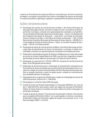 Relatório
de
Gestão
Institucional
2022
92
e teórico às Promotorias de Justiça da Infância e Juventude para, de forma resolutiva,
privilegiar a vinculação orçamentária das metas e estratégias dos planos de educação
no orçamento público e aperfeiçoar a gestão e o planejamento da política educacional.
AÇÕES DESENVOLVIDAS
A) Atualização dos painéis de monitoramento da Meta 1 dos Planos Municipais de
Educação (Educação Infantil), incluindo-se dados de 2021 ao histórico de desem-
penho dos municípios, contando com apresentação dos resultados e compartilha-
mento de dados à Federação Catarinense de Municípios – Fecam, à União Nacional
dos Dirigentes Municipais de Educação – Undime/SC, à Comissão de Educação,
Cultura e Desporto da Alesc, à Secretaria de Estado da Educação – SED, à União
Nacional dos Conselhos Municipais de Educação de Santa Catarina – UNCME/SC, à
Universidade do Estado de Santa Catarina – Udesc, ao Conselho Estadual de Edu-
cação – CEE/SC e ao Sistema Acafe;
B) Atualização do painel de monitoramento da Meta 2 dos Planos Municipais de Edu-
cação (taxa de atendimento do Ensino Fundamental e conclusão na idade reco-
mendada), contando com apresentação dos resultados às entidades parceiras;
C) Elaboração e atualização de painéis de Business Intelligence para a meta relacionada
ao ensino em tempo integral (Meta 6 do PNE), que permite o diagnóstico amplo e
aprofundado de vários aspectos da educação no Estado de Santa Catarina;
D) Atualização, em parceria com o TCE/SC e MPC/SC, do painel de monitoramento da
Meta 19 do PNE (gestão democrática);
E) Elaboração de documentos para a instauração de procedimento extrajudicial nas
Promotorias de Justiça do estado para monitoramento do desempenho dos muni-
cípios em relação ao cumprimento das Metas do Plano Municipal de Educação com
foco na atuação resolutiva, a partir de dados atuais e voltada ao monitoramento
dos resultados efetivos na educação;
F) Participação ativa no grupo de trabalho para criação da metodologia de cálculo do
ICMS Educacional, conforme EC n. 108/2020;
G) Participação no comitê do índice ICMS Educação;
H) Criação do Grupo de Atuação Especializado em Educação (GAEDUC), por meio do
Ato n. 600/2022/PGJ, para prestar auxílio aos órgãos de execução do Ministério
Público de Santa Catarina incumbidos da tutela coletiva do direito à educação em
demandas complexas;
I) Criação do grupo de estudos “Financiamento da educação no Brasil: instrumentos
para a atuação do Ministério Público” com a participação e membros e servidores
do Ministério Público de diferentes regiões do estado, como previsto no art. 1º da
Recomendação CNMP n. 44/2016.
 