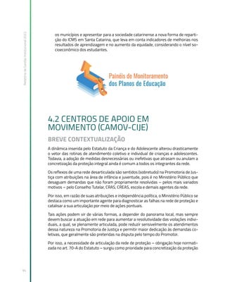 Relatório
de
Gestão
Institucional
2022
94
os municípios e apresentar para a sociedade catarinense a nova forma de reparti-
ção do ICMS em Santa Catarina, que leva em conta indicadores de melhorias nos
resultados de aprendizagem e no aumento da equidade, considerando o nível so-
cioeconômico dos estudantes.
4.2 CENTROS DE APOIO EM
MOVIMENTO (CAMOV-CIJE)
BREVE CONTEXTUALIZAÇÃO
A dinâmica inserida pelo Estatuto da Criança e do Adolescente alterou drasticamente
o vetor das rotinas de atendimento coletivo e individual de crianças e adolescentes.
Todavia, a adoção de medidas desnecessárias ou inefetivas que atrasam ou anulam a
concretização da proteção integral ainda é comum a todos os integrantes da rede.
Os reflexos de uma rede desarticulada são sentidos (sobretudo) na Promotoria de Jus-
tiça com atribuições na área de infância e juventude, pois é no Ministério Público que
desaguam demandas que não foram propriamente resolvidas – pelos mais variados
motivos – pelo Conselho Tutelar, CRAS, CREAS, escola e demais agentes da rede.
Por isso, em razão de suas atribuições e independência política, o Ministério Público se
destaca como um importante agente para diagnosticar as falhas na rede de proteção e
catalisar a sua articulação por meio de ações pontuais.
Tais ações podem vir de várias formas, a depender do panorama local, mas sempre
devem buscar a atuação em rede para aumentar a resolutividade das violações indivi-
duais, a qual, se plenamente articulada, pode reduzir sensivelmente os atendimentos
dessa natureza na Promotoria de Justiça e permitir maior dedicação às demandas co-
letivas, que geralmente são preteridas na disputa pelo tempo do Promotor.
Por isso, a necessidade de articulação da rede de proteção – obrigação hoje normati-
zada no art. 70-A do Estatuto – surgiu como prioridade para concretização da proteção
 