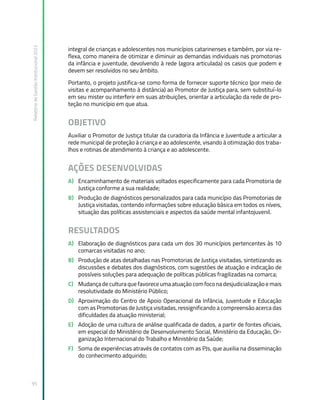 Relatório
de
Gestão
Institucional
2022
95
integral de crianças e adolescentes nos municípios catarinenses e também, por via re-
flexa, como maneira de otimizar e diminuir as demandas individuais nas promotorias
da infância e juventude, devolvendo à rede (agora articulada) os casos que podem e
devem ser resolvidos no seu âmbito.
Portanto, o projeto justifica-se como forma de fornecer suporte técnico (por meio de
visitas e acompanhamento à distância) ao Promotor de Justiça para, sem substituí-lo
em seu mister ou interferir em suas atribuições, orientar a articulação da rede de pro-
teção no município em que atua.
OBJETIVO
Auxiliar o Promotor de Justiça titular da curadoria da Infância e Juventude a articular a
rede municipal de proteção à criança e ao adolescente, visando à otimização dos traba-
lhos e rotinas de atendimento à criança e ao adolescente.
AÇÕES DESENVOLVIDAS
A) Encaminhamento de materiais voltados especificamente para cada Promotoria de
Justiça conforme a sua realidade;
B) Produção de diagnósticos personalizados para cada município das Promotorias de
Justiça visitadas, contendo informações sobre educação básica em todos os níveis,
situação das políticas assistenciais e aspectos da saúde mental infantojuvenil.
RESULTADOS
A) Elaboração de diagnósticos para cada um dos 30 municípios pertencentes às 10
comarcas visitadas no ano;
B) Produção de atas detalhadas nas Promotorias de Justiça visitadas, sintetizando as
discussões e debates dos diagnósticos, com sugestões de atuação e indicação de
possíveis soluções para adequação de políticas públicas fragilizadas na comarca;
C) Mudança de cultura que favorece uma atuação com foco na desjudicialização e mais
resolutividade do Ministério Público;
D) Aproximação do Centro de Apoio Operacional da Infância, Juventude e Educação
com as Promotorias de Justiça visitadas, ressignificando a compreensão acerca das
dificuldades da atuação ministerial;
E) Adoção de uma cultura de análise qualificada de dados, a partir de fontes oficiais,
em especial do Ministério de Desenvolvimento Social, Ministério da Educação, Or-
ganização Internacional do Trabalho e Ministério da Saúde;
F) Soma de experiências através de contatos com as PJs, que auxilia na disseminação
do conhecimento adquirido;
 
