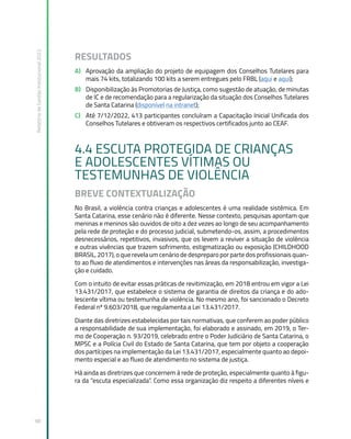 Relatório
de
Gestão
Institucional
2022
98
RESULTADOS
A) Aprovação da ampliação do projeto de equipagem dos Conselhos Tutelares para
mais 74 kits, totalizando 100 kits a serem entregues pelo FRBL (aqui e aqui);
B) Disponibilização às Promotorias de Justiça, como sugestão de atuação, de minutas
de IC e de recomendação para a regularização da situação dos Conselhos Tutelares
de Santa Catarina (disponível na intranet);
C) Até 7/12/2022, 413 participantes concluíram a Capacitação Inicial Unificada dos
Conselhos Tutelares e obtiveram os respectivos certificados junto ao CEAF.
4.4 ESCUTA PROTEGIDA DE CRIANÇAS
E ADOLESCENTES VÍTIMAS OU
TESTEMUNHAS DE VIOLÊNCIA
BREVE CONTEXTUALIZAÇÃO
No Brasil, a violência contra crianças e adolescentes é uma realidade sistêmica. Em
Santa Catarina, esse cenário não é diferente. Nesse contexto, pesquisas apontam que
meninas e meninos são ouvidos de oito a dez vezes ao longo de seu acompanhamento
pela rede de proteção e do processo judicial, submetendo-os, assim, a procedimentos
desnecessários, repetitivos, invasivos, que os levem a reviver a situação de violência
e outras vivências que trazem sofrimento, estigmatização ou exposição (CHILDHOOD
BRASIL, 2017), o que revela um cenário de despreparo por parte dos profissionais quan-
to ao fluxo de atendimentos e intervenções nas áreas da responsabilização, investiga-
ção e cuidado.
Com o intuito de evitar essas práticas de revitimização, em 2018 entrou em vigor a Lei
13.431/2017, que estabelece o sistema de garantia de direitos da criança e do ado-
lescente vítima ou testemunha de violência. No mesmo ano, foi sancionado o Decreto
Federal nº 9.603/2018, que regulamenta a Lei 13.431/2017.
Diante das diretrizes estabelecidas por tais normativas, que conferem ao poder público
a responsabilidade de sua implementação, foi elaborado e assinado, em 2019, o Ter-
mo de Cooperação n. 93/2019, celebrado entre o Poder Judiciário de Santa Catarina, o
MPSC e a Polícia Civil do Estado de Santa Catarina, que tem por objeto a cooperação
dos partícipes na implementação da Lei 13.431/2017, especialmente quanto ao depoi-
mento especial e ao fluxo de atendimento no sistema de justiça.
Há ainda as diretrizes que concernem à rede de proteção, especialmente quanto à figu-
ra da “escuta especializada”. Como essa organização diz respeito a diferentes níveis e
 