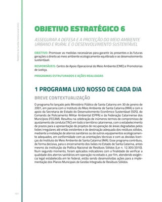 Relatório
de
Gestão
Institucional
2022
101
OBJETIVO ESTRATÉGICO 6
ASSEGURAR A DEFESA E A PROTEÇÃO DO MEIO AMBIENTE
URBANO E RURAL E O DESENVOLVIMENTO SUSTENTÁVEL
OBJETIVO: Promover as medidas necessárias para garantir às presentes e às futuras
gerações o direito ao meio ambiente ecologicamente equilibrado e ao desenvolvimento
sustentável.
RESPONSÁVEIS: Centro de Apoio Operacional do Meio Ambiente (CME) e Promotorias
de Justiça.
PROGRAMAS ESTRUTURADOS E AÇÕES REALIZADAS
1 PROGRAMA LIXO NOSSO DE CADA DIA
BREVE CONTEXTUALIZAÇÃO
O programa foi lançado pelo Ministério Público de Santa Catarina em 30 de janeiro de
2001, em parceria com o Instituto do Meio Ambiente de Santa Catarina (IMA) e com o
apoio da Secretaria de Estado do Desenvolvimento Econômico Sustentável (SDS), do
Comando de Policiamento Militar Ambiental (CPPA) e da Federação Catarinense dos
Municípios (FECAM). Resultou na celebração de inúmeros termos de compromisso de
ajustamento de conduta (TAC) em todo o território catarinense, com o estabelecimento
de prazos para a apresentação de projetos de recuperação de áreas degradadas pelos
lixões irregulares até então existentes e de destinação adequada dos resíduos sólidos,
mediante a instalação de aterros sanitários ou de outros equipamentos ecologicamen-
te adequados, em conformidade com as orientações técnicas e com as devidas licen-
ças do Instituto do Meio Ambiente de Santa Catarina (IMA). Esse programa contribuiu,
de forma decisiva, para o encerramento dos lixões no Estado de Santa Catarina, antes
mesmo da instituição da Política Nacional de Resíduos Sólidos (Lei n. 12.305/2010).
Num segundo momento, foram aplicados indicadores com a finalidade de verificar a
qualidade dos aterros sanitários em operação no estado e, por fim, atendendo exigên-
cia legal estabelecida em lei federal, estão sendo desenvolvidas ações para a imple-
mentação dos Planos Municipais de Gestão Integrada de Resíduos Sólidos.
 