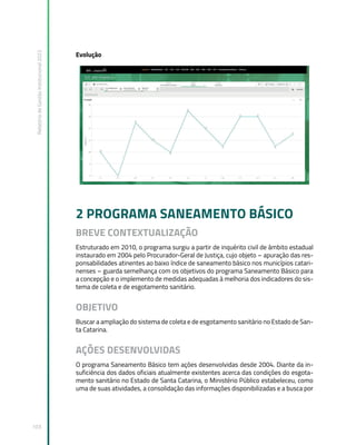Relatório
de
Gestão
Institucional
2022
103
Evolução
2 PROGRAMA SANEAMENTO BÁSICO
BREVE CONTEXTUALIZAÇÃO
Estruturado em 2010, o programa surgiu a partir de inquérito civil de âmbito estadual
instaurado em 2004 pelo Procurador-Geral de Justiça, cujo objeto – apuração das res-
ponsabilidades atinentes ao baixo índice de saneamento básico nos municípios catari-
nenses – guarda semelhança com os objetivos do programa Saneamento Básico para
a concepção e o implemento de medidas adequadas à melhoria dos indicadores do sis-
tema de coleta e de esgotamento sanitário.
OBJETIVO
Buscar a ampliação do sistema de coleta e de esgotamento sanitário no Estado de San-
ta Catarina.
AÇÕES DESENVOLVIDAS
O programa Saneamento Básico tem ações desenvolvidas desde 2004. Diante da in-
suficiência dos dados oficiais atualmente existentes acerca das condições do esgota-
mento sanitário no Estado de Santa Catarina, o Ministério Público estabeleceu, como
uma de suas atividades, a consolidação das informações disponibilizadas e a busca por
 