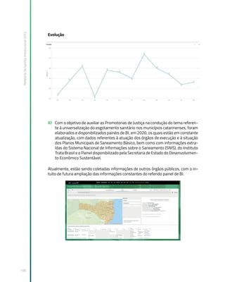 Relatório
de
Gestão
Institucional
2022
106
Evolução
B) Com o objetivo de auxiliar as Promotorias de Justiça na condução do tema referen-
te à universalização do esgotamento sanitário nos municípios catarinenses, foram
elaborados e disponibilizados painéis de BI, em 2020, os quais estão em constante
atualização, com dados referentes à atuação dos órgãos de execução e à situação
dos Planos Municipais de Saneamento Básico, bem como com informações extra-
ídas do Sistema Nacional de Informações sobre o Saneamento (SNIS), do Instituto
Trata Brasil e o Painel disponibilizado pela Secretaria de Estado do Desenvolvimen-
to Econômico Sustentável.
Atualmente, estão sendo coletadas informações de outros órgãos públicos, com o in-
tuito de futura ampliação das informações constantes do referido painel de BI.
 