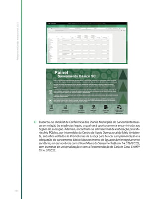 Relatório
de
Gestão
Institucional
2022
107
C) Elaborou-se checklist de Conferência dos Planos Municipais de Saneamento Bási-
co em relação às exigências legais, o qual será oportunamente encaminhado aos
órgãos de execução. Ademais, encontram-se em fase final de elaboração pelo Mi-
nistério Público, por intermédio do Centro de Apoio Operacional do Meio Ambien-
te, subsídios voltados às Promotorias de Justiça para buscar a implementação e a
adequação do saneamento básico (abastecimento de água potável e esgotamento
sanitário), em consonância com o Novo Marco do Saneamento (Lei n. 14.026/2020),
com as metas de universalização e com a Recomendação de Caráter Geral CNMP/
CN n. 3/2022.
 