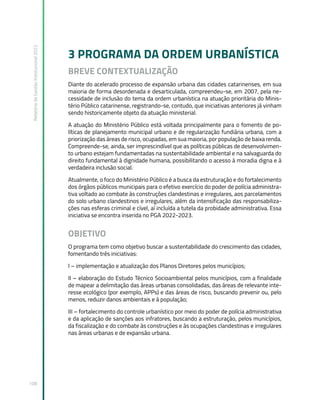 Relatório
de
Gestão
Institucional
2022
108
3 PROGRAMA DA ORDEM URBANÍSTICA
BREVE CONTEXTUALIZAÇÃO
Diante do acelerado processo de expansão urbana das cidades catarinenses, em sua
maioria de forma desordenada e desarticulada, compreendeu-se, em 2007, pela ne-
cessidade de inclusão do tema da ordem urbanística na atuação prioritária do Minis-
tério Público catarinense, registrando-se, contudo, que iniciativas anteriores já vinham
sendo historicamente objeto da atuação ministerial.
A atuação do Ministério Público está voltada principalmente para o fomento de po-
líticas de planejamento municipal urbano e de regularização fundiária urbana, com a
priorização das áreas de risco, ocupadas, em sua maioria, por população de baixa renda.
Compreende-se, ainda, ser imprescindível que as políticas públicas de desenvolvimen-
to urbano estejam fundamentadas na sustentabilidade ambiental e na salvaguarda do
direito fundamental à dignidade humana, possibilitando o acesso à moradia digna e à
verdadeira inclusão social.
Atualmente, o foco do Ministério Público é a busca da estruturação e do fortalecimento
dos órgãos públicos municipais para o efetivo exercício do poder de polícia administra-
tiva voltado ao combate às construções clandestinas e irregulares, aos parcelamentos
do solo urbano clandestinos e irregulares, além da intensificação das responsabiliza-
ções nas esferas criminal e cível, aí incluída a tutela da probidade administrativa. Essa
iniciativa se encontra inserida no PGA 2022-2023.
OBJETIVO
O programa tem como objetivo buscar a sustentabilidade do crescimento das cidades,
fomentando três iniciativas:
I – implementação e atualização dos Planos Diretores pelos municípios;
II – elaboração do Estudo Técnico Socioambiental pelos municípios, com a finalidade
de mapear a delimitação das áreas urbanas consolidadas, das áreas de relevante inte-
resse ecológico (por exemplo, APPs) e das áreas de risco, buscando prevenir ou, pelo
menos, reduzir danos ambientais e à população;
III – fortalecimento do controle urbanístico por meio do poder de polícia administrativa
e da aplicação de sanções aos infratores, buscando a estruturação, pelos municípios,
da fiscalização e do combate às construções e às ocupações clandestinas e irregulares
nas áreas urbanas e de expansão urbana.
 