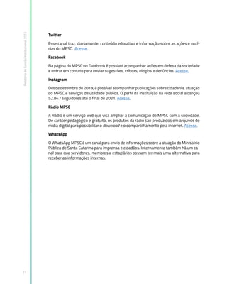 Relatório
de
Gestão
Institucional
2022
11
Twitter
Esse canal traz, diariamente, conteúdo educativo e informação sobre as ações e notí-
cias do MPSC. Acesse.
Facebook
Na página do MPSC no Facebook é possível acompanhar ações em defesa da sociedade
e entrar em contato para enviar sugestões, críticas, elogios e denúncias. Acesse.
Instagram
Desde dezembro de 2019, é possível acompanhar publicações sobre cidadania, atuação
do MPSC e serviços de utilidade pública. O perfil da instituição na rede social alcançou
52.847 seguidores até o final de 2021. Acesse.
Rádio MPSC
A Rádio é um serviço web que visa ampliar a comunicação do MPSC com a sociedade.
De caráter pedagógico e gratuito, os produtos da rádio são produzidos em arquivos de
mídia digital para possibilitar o download e o compartilhamento pela internet. Acesse.
WhatsApp
O WhatsApp MPSC é um canal para envio de informações sobre a atuação do Ministério
Público de Santa Catarina para imprensa e cidadãos. Internamente também há um ca-
nal para que servidores, membros e estagiários possam ter mais uma alternativa para
receber as informações internas.
 