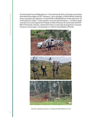 Relatório
de
Gestão
Institucional
2022
118
Asfiscalizaçõesforamdeflagradasem17desetembrode2022,tendosidoencontrados
desmatamentos ilegais em 877 hectares e, como resultado, a Polícia Militar Ambiental
lavrou autuações que registram um total de R$ 4.385.000,00 em multas potenciais. Se
confirmadas as multas – ainda sujeitas a recursos administrativos –, os valores serão
revertidos ao Fundo Especial de Proteção ao Meio Ambiente de Santa Catarina (FEPE-
MA) e financiarão o estudo, o desenvolvimento e a execução de programas e de proje-
tos para a conservação, a recuperação e a melhoria da qualidade ambiental.
Vistorias realizadas durante a 5ª Operação Mata Atlântica em Pé
 
