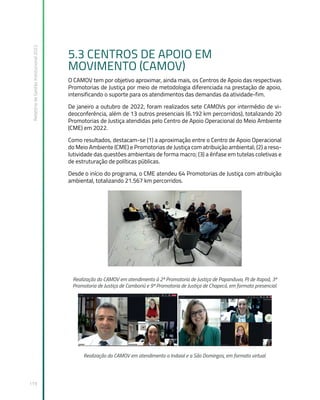 Relatório
de
Gestão
Institucional
2022
119
5.3 CENTROS DE APOIO EM
MOVIMENTO (CAMOV)
O CAMOV tem por objetivo aproximar, ainda mais, os Centros de Apoio das respectivas
Promotorias de Justiça por meio de metodologia diferenciada na prestação de apoio,
intensificando o suporte para os atendimentos das demandas da atividade-fim.
De janeiro a outubro de 2022, foram realizados sete CAMOVs por intermédio de vi-
deoconferência, além de 13 outros presenciais (6.192 km percorridos), totalizando 20
Promotorias de Justiça atendidas pelo Centro de Apoio Operacional do Meio Ambiente
(CME) em 2022.
Como resultados, destacam-se (1) a aproximação entre o Centro de Apoio Operacional
do Meio Ambiente (CME) e Promotorias de Justiça com atribuição ambiental; (2) a reso-
lutividade das questões ambientais de forma macro; (3) a ênfase em tutelas coletivas e
de estruturação de políticas públicas.
Desde o início do programa, o CME atendeu 64 Promotorias de Justiça com atribuição
ambiental, totalizando 21.567 km percorridos.
Realização do CAMOV em atendimento à 2ª Promotoria de Justiça de Papanduva, PJ de Itapoá, 3ª
Promotoria de Justiça de Camboriú e 9ª Promotoria de Justiça de Chapecó, em formato presencial.
Realização do CAMOV em atendimento a Indaial e a São Domingos, em formato virtual.
 