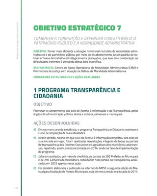 Relatório
de
Gestão
Institucional
2022
122
OBJETIVO ESTRATÉGICO 7
COMBATER A CORRUPÇÃO E DEFENDER COM EFICIÊNCIA O
PATRIMÔNIO PÚBLICO E A MORALIDADE ADMINISTRATIVA
OBJETIVO: Tornar mais eficiente a atuação ministerial na tutela da moralidade admi-
nistrativa e do patrimônio público, por meio do estabelecimento de um padrão de ro-
tinas e fluxos de trabalho estrategicamente planejados, que leve em consideração as
dificuldades inerentes à demanda dessa área específica.
RESPONSÁVEIS: Centro de Apoio Operacional da Moralidade Administrativa (CMA) e
Promotores de Justiça com atuação na Defesa da Moralidade Administrativa.
PROGRAMAS ESTRUTURADOS E AÇÕES REALIZADAS
1 PROGRAMA TRANSPARÊNCIA E
CIDADANIA
OBJETIVO
Promover o cumprimento das Leis de Acesso à Informação e da Transparência, pelos
órgãos da administração pública, direta e indireta, estaduais e municipais.
AÇÕES DESENVOLVIDAS
A) Em seu nono ano de existência, o programa Transparência e Cidadania manteve o
curso de ampliação de suas atividades.
B) Nesse sentido, no ano em que a Lei de Acesso à Informação completou dez anos de
sua entrada em vigor, foram realizadas reavaliações integrais de todos os portais
de transparência dos Poderes Executivos e Legislativos dos municípios catarinen-
ses, repetindo, assim, iniciativa tomada em 2014, ainda na fase de implementação
do programa.
C) Já foram avaliados, por meio de checklists, os portais de 295 Prefeituras Municipais
e de 295 Câmaras de Vereadores, totalizando 590 portais da transparência anali-
sados em 2022 apenas nesta ação.
D) Foi também elaborada e publicada na internet do MPSC a segunda edição do Ma-
nual para Avaliação de Portais Municipais, cuja primeira versão era datada de 2017.
 
