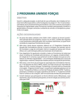 Relatório
de
Gestão
Institucional
2022
124
2 PROGRAMA UNINDO FORÇAS
OBJETIVO
Garantir a adequada atuação, na plenitude de suas atribuições, das Unidades de Con-
trole Interno Municipais (UCIs), conforme disposto nos artigos 31, 70 e 74 da Constitui-
ção Federal; atuar preventivamente para fortalecer a UCI como canal de comunicação e
resolução de irregularidades, pelas Promotorias e também pela população; fortalecer a
gestão pública municipal e aumentar o ambiente de controle e a transparência, preve-
nindo a corrupção.
AÇÕES DESENVOLVIDAS
A) De posse dos dados coletados entre 2020 e 2021, relativos ao terceiro questio-
nário aplicado dentro do programa, concluiu-se, em 2022, a análise das respostas
a esse questionário oferecidas pelos 295 municípios catarinenses, as quais foram
remetidas às respectivas Promotorias de Justiça;
B) Além disso, diante dessas respostas, elaborou-se o 3º Diagnóstico Estadual de
Atuação das Controladorias Internas, no qual se constatou, por exemplo, que em
69 municípios o cargo de controlador interno é ocupado por pessoa sem vínculo
efetivo com a administração pública (comissionado, terceirizado etc.);
C) Esse diagnóstico foi igualmente remetido a todas as Promotorias de Justiça que
atuam na defesa da moralidade administrativa e, em seguida, complementado –
em relação às 51 comarcas a que pertencem os 69 municípios nos quais se cons-
tataram as referidas irregularidades – com orientações detalhadas para a busca da
regularização, mediante a adoção das medidas judiciais e extrajudiciais pertinentes;
D) Além disso, como forma de promoção da capacitação dos Controladores Internos,
em 1º de dezembro de 2022 o MPSC realizou, de modo virtual e por intermédio do
CMA e do CEAF, o evento intitulado “Fortalecendo o Controle Interno e Prevenindo
a Corrupção - Programa Unindo Forças”, no qual foram realizadas palestras com os
temas “Transparência Pública e Lei Geral de Proteção de Dados (LGPD)”, “Auditoria,
prevenção e combate à corrupção: experiência da CGE/SC” e “O papel do Controle
Interno na Nova Lei de Licitações”, além de esclarecidas dúvidas dos participantes;
E) Convém destacar que participaram on-line do referido evento 298 pessoas, o que
representa o atual recorde de participantes on-line em relação aos eventos promo-
vidos pelo CEAF;
 