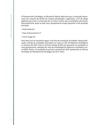 Relatório
de
Gestão
Institucional
2022
13
O Planejamento Estratégico no Ministério Público determina que a instituição desen-
volva seu conjunto de tarefas de maneira disciplinada e organizada, a fim de atingir
objetivos que visam à construção de um futuro melhor para a sociedade catarinense.
Resumidamente, pode-se dizer que o planejamento enseja responder a três questões
principais:
» Onde estamos?
» Para onde queremos ir?
» Como chegar lá?
Para tanto, faz-se necessário seguir uma linha de orientação do trabalho. Nesta publi-
cação, conheça os resultados alcançados em cada um dos 20 Objetivos Estratégicos
no exercício de 2022. Esta é a primeira edição do RGI que apresenta os resultados no
novo planejamento, realizado por meio da metodologia de objetivos e resultados-cha-
ve (OKR). Porém, os resultados do primeiro semestre de 2022 apresentam os últimos
resultados do Planejamento Estratégico de 2012-2022.
 