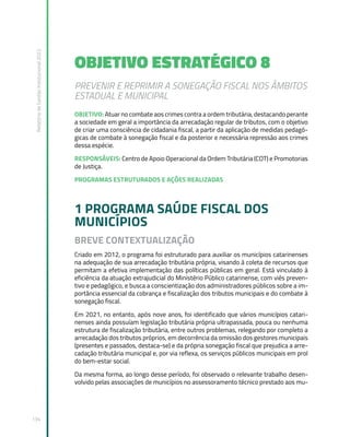 Relatório
de
Gestão
Institucional
2022
134
OBJETIVO ESTRATÉGICO 8
PREVENIR E REPRIMIR A SONEGAÇÃO FISCAL NOS ÂMBITOS
ESTADUAL E MUNICIPAL
OBJETIVO: Atuar no combate aos crimes contra a ordem tributária, destacando perante
a sociedade em geral a importância da arrecadação regular de tributos, com o objetivo
de criar uma consciência de cidadania fiscal, a partir da aplicação de medidas pedagó-
gicas de combate à sonegação fiscal e da posterior e necessária repressão aos crimes
dessa espécie.
RESPONSÁVEIS: Centro de Apoio Operacional da Ordem Tributária (COT) e Promotorias
de Justiça.
PROGRAMAS ESTRUTURADOS E AÇÕES REALIZADAS
1 PROGRAMA SAÚDE FISCAL DOS
MUNICÍPIOS
BREVE CONTEXTUALIZAÇÃO
Criado em 2012, o programa foi estruturado para auxiliar os municípios catarinenses
na adequação de sua arrecadação tributária própria, visando à coleta de recursos que
permitam a efetiva implementação das políticas públicas em geral. Está vinculado à
eficiência da atuação extrajudicial do Ministério Público catarinense, com viés preven-
tivo e pedagógico, e busca a conscientização dos administradores públicos sobre a im-
portância essencial da cobrança e fiscalização dos tributos municipais e do combate à
sonegação fiscal.
Em 2021, no entanto, após nove anos, foi identificado que vários municípios catari-
nenses ainda possuíam legislação tributária própria ultrapassada, pouca ou nenhuma
estrutura de fiscalização tributária, entre outros problemas, relegando por completo a
arrecadação dos tributos próprios, em decorrência da omissão dos gestores municipais
(presentes e passados, destaca-se) e da própria sonegação fiscal que prejudica a arre-
cadação tributária municipal e, por via reflexa, os serviços públicos municipais em prol
do bem-estar social.
Da mesma forma, ao longo desse período, foi observado o relevante trabalho desen-
volvido pelas associações de municípios no assessoramento técnico prestado aos mu-
 