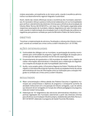 Relatório
de
Gestão
Institucional
2022
135
nicípios associados, principalmente os de menor porte, visando à excelência adminis-
trativa e ao desenvolvimento regional integrado e sustentável.
Assim, diante das visíveis diferenças sociais e econômicas dos municípios catarinen-
ses, foi necessário reforçar a postura institucional colaborativa com as municipalidades
para verificar o atendimento das diretrizes mínimas para a eficiência da arrecadação de
tributos (Nota Técnica 00/2018/COT) e, com base nas informações angariadas pelas
respectivas associações de municípios, elaborar diagnósticos de cada município asso-
ciado visando à implementação da arrecadação local e à identificação das práticas so-
negatórias para posterior combate por parte do Ministério Público de Santa Catarina.
OBJETIVO
“Incentivar a implementação de estrutura, fiscalização e cobrança dos tributos munici-
pais”, visando ao combate aos crimes contra a ordem tributária (Lei n. 8.137/90).
AÇÕES DESENVOLVIDAS
A) Continuidade dos diálogos com os municípios, na participação de eventos munici-
palistas para continuidade do programa, sugerindo estratégias de atuação para a
consecução dos objetivos previstos nos termos de cooperação técnica;
B) Encaminhamento de questionário a 230 municípios do estado, com o objetivo de
coletar informações administrativas e tributárias para a elaboração de diagnósti-
cos a respeito da situação de cada municipalidade catarinense;
C) Auxílio, como projeto-piloto, à Promotoria Regional da Ordem Tributária de Floria-
nópolis e à Secretaria Municipal da Fazenda visando ao estabelecimento de rotinas
administrativas de troca de informações entre as instituições para a atuação inte-
grada no combate aos crimes contra a ordem tributária.
RESULTADOS
A) Maior conscientização e efetiva adesão dos Poderes Executivo e Legislativo mu-
nicipais aos compromissos e objetivos do programa e consequente aumento da
atividade institucional com a recuperação de tributos sonegados, a par de valores
que deixaram de ser sonegados em função dos reflexos pedagógicos do programa,
estes de inviável mensuração;
B) Elaboração de 157 diagnósticos das estruturas administrativas tributárias e res-
pectivas legislações dos municípios catarinenses a partir das diretrizes mínimas
para eficiência na arrecadação tributária própria, estabelecidas pela Nota Técnica n.
001/2018/COT, elaborada no programa de Saúde Fiscal dos Municípios.
 