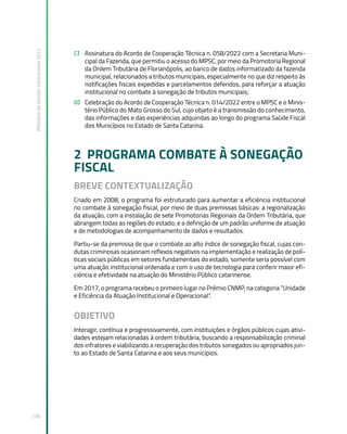 Relatório
de
Gestão
Institucional
2022
136
C) Assinatura do Acordo de Cooperação Técnica n. 058/2022 com a Secretaria Muni-
cipal da Fazenda, que permitiu o acesso do MPSC, por meio da Promotoria Regional
da Ordem Tributária de Florianópolis, ao banco de dados informatizado da fazenda
municipal, relacionados a tributos municipais, especialmente no que diz respeito às
notificações fiscais expedidas e parcelamentos deferidos, para reforçar a atuação
institucional no combate à sonegação de tributos municipais;
D) Celebração do Acordo de Cooperação Técnica n. 014/2022 entre o MPSC e o Minis-
tério Público do Mato Grosso do Sul, cujo objeto é a transmissão do conhecimento,
das informações e das experiências adquiridas ao longo do programa Saúde Fiscal
dos Municípios no Estado de Santa Catarina.
2 PROGRAMA COMBATE À SONEGAÇÃO
FISCAL
BREVE CONTEXTUALIZAÇÃO
Criado em 2008, o programa foi estruturado para aumentar a eficiência institucional
no combate à sonegação fiscal, por meio de duas premissas básicas: a regionalização
da atuação, com a instalação de sete Promotorias Regionais da Ordem Tributária, que
abrangem todas as regiões do estado; e a definição de um padrão uniforme de atuação
e de metodologias de acompanhamento de dados e resultados.
Partiu-se da premissa de que o combate ao alto índice de sonegação fiscal, cujas con-
dutas criminosas ocasionam reflexos negativos na implementação e realização de polí-
ticas sociais públicas em setores fundamentais do estado, somente seria possível com
uma atuação institucional ordenada e com o uso de tecnologia para conferir maior efi-
ciência e efetividade na atuação do Ministério Público catarinense.
Em 2017, o programa recebeu o primeiro lugar no Prêmio CNMP, na categoria “Unidade
e Eficiência da Atuação Institucional e Operacional”.
OBJETIVO
Interagir, contínua e progressivamente, com instituições e órgãos públicos cujas ativi-
dades estejam relacionadas à ordem tributária, buscando a responsabilização criminal
dos infratores e viabilizando a recuperação dos tributos sonegados ou apropriados jun-
to ao Estado de Santa Catarina e aos seus municípios.
 