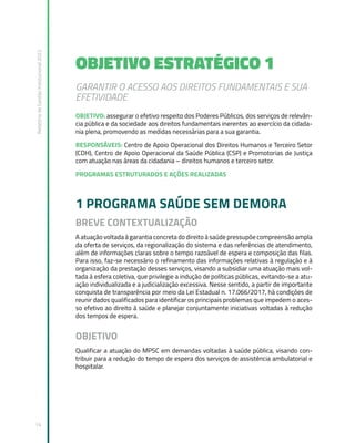 Relatório
de
Gestão
Institucional
2022
14
OBJETIVO ESTRATÉGICO 1
GARANTIR O ACESSO AOS DIREITOS FUNDAMENTAIS E SUA
EFETIVIDADE
OBJETIVO: assegurar o efetivo respeito dos Poderes Públicos, dos serviços de relevân-
cia pública e da sociedade aos direitos fundamentais inerentes ao exercício da cidada-
nia plena, promovendo as medidas necessárias para a sua garantia.
RESPONSÁVEIS: Centro de Apoio Operacional dos Direitos Humanos e Terceiro Setor
(CDH), Centro de Apoio Operacional da Saúde Pública (CSP) e Promotorias de Justiça
com atuação nas áreas da cidadania – direitos humanos e terceiro setor.
PROGRAMAS ESTRUTURADOS E AÇÕES REALIZADAS
1 PROGRAMA SAÚDE SEM DEMORA
BREVE CONTEXTUALIZAÇÃO
A atuação voltada à garantia concreta do direito à saúde pressupõe compreensão ampla
da oferta de serviços, da regionalização do sistema e das referências de atendimento,
além de informações claras sobre o tempo razoável de espera e composição das filas.
Para isso, faz-se necessário o refinamento das informações relativas à regulação e à
organização da prestação desses serviços, visando a subsidiar uma atuação mais vol-
tada à esfera coletiva, que privilegie a indução de políticas públicas, evitando-se a atu-
ação individualizada e a judicialização excessiva. Nesse sentido, a partir de importante
conquista de transparência por meio da Lei Estadual n. 17.066/2017, há condições de
reunir dados qualificados para identificar os principais problemas que impedem o aces-
so efetivo ao direito à saúde e planejar conjuntamente iniciativas voltadas à redução
dos tempos de espera.
OBJETIVO
Qualificar a atuação do MPSC em demandas voltadas à saúde pública, visando con-
tribuir para a redução do tempo de espera dos serviços de assistência ambulatorial e
hospitalar.
 