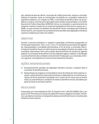 Relatório
de
Gestão
Institucional
2022
141
ção, redução de base de cálculo, concessão de crédito presumido, anistia ou remissão,
relativos a impostos, taxas ou contribuições só poderão ser concedidos mediante lei
específica estadual e, em relação ao ICMS, a concessão do benefício dever ser prece-
dida de convênio unanimemente aprovados pelos estados representados no Conselho
Nacional de Política Fazendária (CONFAZ), tornou-se necessário o aprimoramento do
programa visando à criação de um portal de transparência fiscal de livre acesso ao ci-
dadão, no qual constem os detalhes dos benefícios fiscais concedidos pelo Estado de
Santa Catarina, sem prejuízo do acompanhamento periódico das legislações tributárias
nacional e estadual que tratem da matéria.
OBJETIVO
Garantir a isonomia tributária e o respeito à capacidade contributiva assegurados na
Constituição Federal (art. 150, II, e art. 145, § 1º), atendendo aos princípios da legalida-
de, impessoalidade e moralidade administrativa, a fim de evitar a concessão indiscri-
minada de benefícios fiscais em detrimento da arrecadação tributária do estado e dos
municípios catarinenses, bem como impedir desvirtuamentos de conduta de agentes
públicos na concessão de benefícios fora das hipóteses legais e viabilizar a fiscalização
e acompanhamento das condições eventualmente fixadas para sua concessão, de for-
ma a garantir a transparência e a isonomia de tratamento tributário.
AÇÕES DESENVOLVIDAS
A) Acompanhamento periódico da legislação tributária nacional e estadual afeta à
concessão de benefícios fiscais;
B) Apresentação do programa à Controladoria-Geral do Estado de Santa Catarina vi-
sando a eventual parceria interinstitucional para a elaboração de um portal que es-
clareça, de forma acessível à sociedade civil e a partir de um marco que se mostre
viável, as características e condições de todos os benefícios fiscais concedidos por
parte do Governo de Santa Catarina.
RESULTADO
Instauração, por intermediação do COT, do Inquérito Civil n. 06.2022.00004128-4, por
parte da 20ª Promotoria de Justiça da Capital (Promotoria Regional da Ordem Tributá-
ria), cujo objetivo é analisar a transparência dada aos benefícios fiscais concedidos pelo
Estado de Santa Catarina.
 